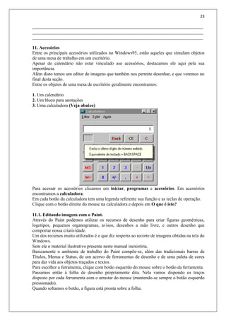 23
___________________________________________________________________________
___________________________________________________________________________
___________________________________________________________________________
11. Acessórios
Entre os principais acessórios utilizados no Windows95, estão aqueles que simulam objetos
de uma mesa de trabalho em um escritório.
Apesar do calendário não estar vinculado aso acessórios, destacamos ele aqui pela sua
importância.
Além disto temos um editor de imagens que também nos permite desenhar, e que veremos no
final desta seção.
Entre os objetos de uma mesa de escritório geralmente encontramos:
1. Um calendário
2. Um bloco para anotações
3. Uma calculadora (Veja abaixo)
Para acessar os acessórios clicamos em iniciar, programas e acessórios. Em acessórios
encontramos a calculadora.
Em cada botão da calculadora tem uma legenda referente sua função e as teclas de operação.
Clique com o botão direito do mouse na calculadora e depois em O que é isto?
11.1. Editando imagens com o Paint.
Através do Paint podemos utilizar os recursos de desenho para criar figuras geométricas,
logotipos, pequenos organogramas, avisos, desenhos a mão livre, e outros desenho que
comportar nossa criatividade.
Um dos recursos muito utilizados é o que diz respeito ao recorte de imagens obtidas na tela do
Windows.
Sem ele o material ilustrativo presente neste manual inexistiria.
Basicamente o ambiente de trabalho do Paint compõe-se, além das tradicionais barras de
Títulos, Menus e Status, de um acervo de ferramentas de desenho e de uma paleta de cores
para dar vida aos objetos traçados e textos.
Para escolher a ferramenta, clique com botão esquerdo do mouse sobre o botão da ferramenta.
Passamos então à folha de desenho propriamente dita. Nela vamos dispondo os traços
disposto por cada ferramenta com o arrastar do mouse (mantendo-se sempre o botão esquerdo
pressionado).
Quando soltamos o botão, a figura está pronta sobre a folha.
 