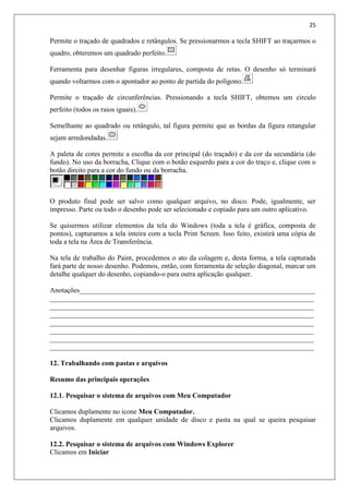 25
Permite o traçado de quadrados e retângulos. Se pressionarmos a tecla SHIFT ao traçarmos o
quadro, obteremos um quadrado perfeito.
Ferramenta para desenhar figuras irregulares, composta de retas. O desenho só terminará
quando voltarmos com o apontador ao ponto de partida do polígono.
Permite o traçado de circunferências. Pressionando a tecla SHIFT, obtemos um circulo
perfeito (todos os raios iguais).
Semelhante ao quadrado ou retângulo, tal figura permite que as bordas da figura retangular
sejam arredondadas.
A paleta de cores permite a escolha da cor principal (do traçado) e da cor da secundária (do
fundo). No uso da borracha, Clique com o botão esquerdo para a cor do traço e, clique com o
botão direito para a cor do fundo ou da borracha.
O produto final pode ser salvo como qualquer arquivo, no disco. Pode, igualmente, ser
impresso. Parte ou todo o desenho pode ser selecionado e copiado para um outro aplicativo.
Se quisermos utilizar elementos da tela do Windows (toda a tela é gráfica, composta de
pontos), capturamos a tela inteira com a tecla Print Screen. Isso feito, existirá uma cópia de
toda a tela na Área de Transferência.
Na tela de trabalho do Paint, procedemos o ato da colagem e, desta forma, a tela capturada
fará parte de nosso desenho. Podemos, então, com ferramenta de seleção diagonal, marcar um
detalhe qualquer do desenho, copiando-o para outra aplicação qualquer.
Anotações___________________________________________________________________
___________________________________________________________________________
___________________________________________________________________________
___________________________________________________________________________
___________________________________________________________________________
___________________________________________________________________________
___________________________________________________________________________
___________________________________________________________________________
12. Trabalhando com pastas e arquivos
Resumo das principais operações
12.1. Pesquisar o sistema de arquivos com Meu Computador
Clicamos duplamente no ícone Meu Computador.
Clicamos duplamente em qualquer unidade de disco e pasta na qual se queira pesquisar
arquivos.
12.2. Pesquisar o sistema de arquivos com Windows Explorer
Clicamos em Iniciar
 