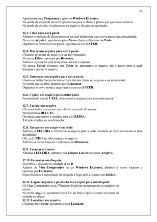 26
Apontamos para Programas e após no Windows Explorer.
Na janela da esquerda (árvore) apontamos para os disco e pastas que queremos analisar.
Na janela da direita, visualizamos os arquivos das pastas apontadas.
12.3. Criar uma nova pasta
Abrimos a unidade de disco ou pasta na qual desejamos que a nova pasta seja armazenada.
No menu Arquivo, apontamos para Novo e depois clicamos em Pasta.
Digitamos o nome da nova pasta, seguindo de um ENTER.
12.4. Mover um arquivo para outra pasta
Clicamos no nome do arquivo a ser movimentado.
No menu Editar optamos por Recortar.
Abrimos a pasta na qual desejamos colocar o arquivo.
No menu Editar clicamos em Colar ou arrastamos o arquivo até a pasta para a qual
desejamos mover o arquivo.
12.5. Renomear um arquivo para outra pasta
Usamos o botão direito do mouse para dar um clique no arquivo a ser renomeado.
No menu que se abre, optamos por Renomear.
Digitamos o novo nome e encerramos com um ENTER.
12.6. Copiar um arquivo para outra pasta
Pressionando a tecla CTRL, arrastamos o arquivo para uma outra pasta.
12.7. Excluir um arquivo
Clicamos sobre o arquivo com o botão esquerdo do mouse.
Pressionamos DELETE.
Ou ainda, arrastamos o arquivo para a LIXEIRA.
Tal ação implica na confirmação.
12.8. Recuperar um arquivo excluído
Abrimos a LIXEIRA e arrastamos o arquivo para a pasta, unidade de disco ou mesmo a área
de trabalho
OU, na LIXIERA, selecionamos o arquivo.
Abrimos o menu Arquivo e optamos por Restaurar.
12.9. Esvaziar a Lixeira
Abrindo a LIXEIRA, optamos por Limpar Lixeira no menu Arquivo.
12.10. Formatar um disquete
Inserimos o disquete na unidade A ou B.
Através do Meu Computador ou do Windows Explorer, abrimos o menu Arquivo e
optamos por Formatar.
Especificamos a capacidade do disquete e logo após clicamos em Iniciar.
12.11. Copiar arquivos e pastas do disco rígido para um disquete
No Meu Computador ou no Windows Explorer selecionamos os arquivos ou
pastas.
No menu Arquivo, apontamos para Enviar Para e após clicamos no nome de
unidade ou disco.
12.12. Localizar um arquivo
Clicando em Iniciar, apontamos para Localizar.
 