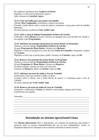 27
Na seqüência, apontamos para Arquivos ou Pastas.
Digitamos o nome total ou parcial do arquivo.
Após clicamos em Localizar Agora.
12.13. Criar um atalho para um arquivo de trabalho
Abrindo Meu Computador, localizamos o arquivo nas pastas.
Clicando o botão direito sobre o nome do arquivo, arrastamos o ícone para a tela de trabalho
(Desktop).
No menu pop-up, escolhemos Criar Atalho Aqui.
12.14. Abrir a caixa de diálogo Propriedades da Barra de Tarefas
Utilizando o botão Direito do mouse, clicamos em qualquer área vazia da Barra de Tarefas e,
em seguida, sobre Propriedades.
12.15. Adicionar um comando (programa) aos menus Iniciar ou Programas
Abrimos a caixa de diálogo Propriedades da Barra de Tarefas.
Na guia Programas do Menu Iniciar, clicamos em Adicionar.
Digitamos o nome do programa na caixa de texto Linha de Comando e Programas e depois
em Avançar.
Digitamos o nome que se queira para o atalho, clicamos em Concluir e após, em Ok.
12.16. Remover um comando dos menus Iniciar ou Programas
Abrimos a caixa de diálogo Propriedades da Barra de Tarefas.
Na guia Programas do Menu Iniciar, clicamos em Remover.
Na janela seguinte, clicamos no item a ser removido.
Clicamos em Remover, depois em Fechar e após em OK.
12.17. Adicionar um ícone de atalho à Área de Trabalho
Localizamos o item que receberá o atalho, no disco.
Clicamos sobre o mesmo com o botão direito do mouse e o arrastamos para a área de
Trabalho.
No menu, optamos pôr Criar Atalho Aqui.
12.18. Remover um ícone de atalho da Área de Trabalho
Arrastamos o atalho para a Lixeira ou, abrindo o menu rápido, optamos pôr Excluir.
Confirmamos em seguida.
Anotações___________________________________________________________________
___________________________________________________________________________
___________________________________________________________________________
___________________________________________________________________________
___________________________________________________________________________
___________________________________________________________________________
___________________________________________________________________________
___________________________________________________________________________
Introdução ao sistema operacional Linux
Um Sistema Operacional (SO) é, basicamente, um conjunto de programas cuja função é
gerenciar todos os recursos disponibilizados por um ou mais computadores. Assim, os
programas (aplicativos) interagem com os usuários utilizando-se destes recursos.
 