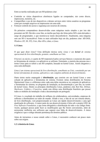 28
Entre as tarefas realizadas por um SO podemos citar:
 Controlar os vários dispositivos eletrônicos ligados ao computador, tais como discos,
impressoras, memória, etc.
 Compartilhar o uso de tais dispositivos e demais serviços entre vários usuários ou programas
como por exemplo arquivos ou impressoras em uma rede.
 Fornecer controle de acesso e segurança aos recursos do sistema.
Os primeiros computadores desenvolvidos eram máquinas muito simples e por isto não
possuíam um SO. Devido a esse fato, as tarefas que hoje são feitas pelos SO's eram deixadas a
cargo do programador, o que mostrava-se muito desconfortável. Atualmente, uma máquina
sem um SO é inconcebível. Entre os mais utilizados hoje em dia, podemos citar: MS-DOS,
Windows (95, 98, NT), Unix, Mac-OS e, claro, o Linux.
1.1 Linux
O que quer dizer Linux? Uma definição técnica seria: Linux é um kernel de sistema
operacional de livre distribuição, gratuito, semelhante ao Unix.
O kernel, ou núcleo, é a parte do SO responsável pelos serviços básicos e essenciais dos quais
as ferramentas de sistema e os aplicativos se utilizam. Entretanto, a maioria das pessoas usa o
termo Linux para se referir a um SO completo, baseado no kernel Linux. Assim chegamos a
uma outra definição:
Linux é um sistema operacional de livre distribuição, semelhante ao Unix, constituído por um
kernel, ferramentas de sistema, aplicativos e um completo ambiente de desenvolvimento.
Outro termo muito empregado é distribuição, que consiste em um kernel Linux e uma
coleção de aplicativos e ferramentas de sistema. Existem várias distribuições do Sistema
Operacional Linux e a diferença entre cada uma delas encontra-se no conjunto de aplicativos
e ferramentas de sistema, no programa de instalação, na documentação e, por fim, na versão
do kernel Linux. Dentre as principais distribuições Linux, podemos citar Red Hat, Debian,
Slackware, Caldera e Conectiva, sendo esta última uma distribuição brasileira que possui
todos os módulos de instalação e toda a documentação em português.
O Linux é o resultado do trabalho de milhares de colaboradores, universidades, empresas de
software e distribuidores ao redor do mundo. Aliado a isso, o fato de ser um sistema aberto,
de livre distribuição, vem proporcionando ao Linux um rápido desenvolvimento e uma ágil
atualização de softwares. A maior parte do seu desenvolvimento é feita sob o projeto GNU da
Free Software Foundation, o que torna obrigatório a distribuição de todo o seu código fonte.
Assim, qualquer pessoa pode fazer as modificações que lhe forem convenientes, além de
acrescentar melhorias aos softwares que seguem essa linha de desenvolvimento. A única
exigência é que o código alterado permaneça de domínio público.
Antes de iniciarmos o nosso estudo sobre o Linux, é necessário conhecer um pouco mais
sobre sua origem.
1.2 A história do Linux
 