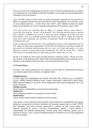 29
O kernel do Linux foi originalmente escrito por Linus Torvalds, do Departamento de Ciência
da Computação da Universidade de Helsinki, Finlândia, com a ajuda de vários programadores
voluntários através da Internet.
Linus Torvalds iniciou o kernel como um projeto particular, inspirado em seu interesse no
Minix, um pequeno sistema Unix desenvolvido por Andy Tannenbaum. Ele se limitou a criar,
em suas próprias palavras, ``a better Minix than Minix''. Após trabalhar sozinho por algum
tempo em seu projeto, ele enviou a seguinte mensagem para o newsgroup comp.os.minix:
Você está ansioso por melhores dias do Minix 1.1, quando homens serão homens e
escreverão seus próprios ``drivers'' de dispositivo? Você está sem um bom projeto e ansioso
para começar a trabalhar em um S.O. o qual você possa modificar de acordo com suas
necessidades? Você fica frustrado quando tudo funciona em Minix? Chega de atravessar
noites para obter programas que executam corretamente? Então esta mensagem pode ser
exatamente para você.
Como eu mencionei há um mês atrás, estou trabalhando em uma versão independente de um
S.O. similar ao Minix para computadores AT386. Ele está, finalmente, próximo do estágio em
que poderá ser utilizado (embora possa não ser o que você esteja esperando), e eu estou
disposto a colocar os fontes para ampla distribuição. Ele está na versão 0.02... contudo
obtive sucesso executando bash, gcc, gnu-make, gnu-sed, compressão, etc. nele.
No dia 5 de outubro de 1991 Linus Torvalds anunciou a primeira versão ``oficial'' do Linux,
que recebeu versão do kernel 0.02. Desde então muitos programadores têm respondido ao seu
chamado, e têm ajudado a fazer do Linux o sistema operacional que é hoje.
1.3 Características
O Linux é um sistema operacional livre, gratuito e possui todas as características presentes
nos sistemas operacionais modernos. Eis algumas destas:
Multiplataforma:
O Linux opera em computadores das famílias Intel (386, 486, Pentium, etc) e compatíveis
(Cyrix e AMD), Motorola M680xx (Atari, Amiga e Macintosh), Alpha (DEC), Sparc (Sun),
MIPS (Silicon Graphics) e Power PC. Novas arquiteturas estão sendo incorporadas com o seu
desenvolvimento.
Multiprocessado:
Possui suporte a computadores com mais de um processador.
Multitarefa:
Vários programas podem ser executados ao mesmo tempo.
Multiusuário:
Vários usuários podem operar a máquina ao mesmo tempo.
Além destas, o Linux apresenta ainda memória virtual, bibliotecas compartilhadas (de ligação
dinâmica), carregamento de drivers (módulos) sob demanda, suporte nativo a redes TCP/IP,
fácil integração com outros sistemas operacionais e padrões de rede, nomes longos de
arquivos, proteção de acesso a recursos compartilhados, suporte a vários idiomas e
conformidade com padrões internacionais. Existem ainda vários ambientes gráficos que se
utilizam do mouse, ícones e janelas (semelhantemente ao Windows) ao invés das famigeradas
linhas de comando.
 