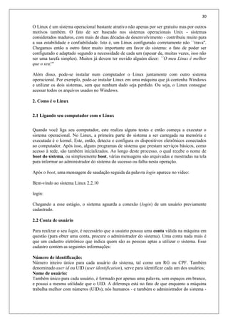 30
O Linux é um sistema operacional bastante atrativo não apenas por ser gratuito mas por outros
motivos também. O fato de ser baseado nos sistemas operacionais Unix - sistemas
considerados maduros, com mais de duas décadas de desenvolvimento - contribuiu muito para
a sua estabilidade e confiabilidade. Isto é, um Linux configurado corretamente não ``trava''.
Chegamos então a outro fator muito importante em favor do sistema: o fato de poder ser
configurado e adaptado segundo a necessidade de cada um (apesar de, muitas vezes, isso não
ser uma tarefa simples). Muitos já devem ter ouvido alguém dizer: ``O meu Linux é melhor
que o seu!''
Além disso, pode-se instalar num computador o Linux juntamente com outro sistema
operacional. Por exemplo, pode-se instalar Linux em uma máquina que já contenha Windows
e utilizar os dois sistemas, sem que nenhum dado seja perdido. Ou seja, o Linux consegue
acessar todos os arquivos usados no Windows.
2. Como é o Linux
2.1 Ligando seu computador com o Linux
Quando você liga seu computador, este realiza alguns testes e então começa a executar o
sistema operacional. No Linux, a primeira parte do sistema a ser carregada na memória e
executada é o kernel. Este, então, detecta e configura os dispositivos eletrônicos conectados
ao computador. Após isso, alguns programas de sistema que prestam serviços básicos, como
acesso à rede, são também inicializados. Ao longo deste processo, o qual recebe o nome de
boot do sistema, ou simplesmente boot, várias mensagens são arquivadas e mostradas na tela
para informar ao administrador do sistema do sucesso ou falha nesta operação.
Após o boot, uma mensagem de saudação seguida da palavra login aparece no vídeo:
Bem-vindo ao sistema Linux 2.2.10
login:
Chegando a esse estágio, o sistema aguarda a conexão (login) de um usuário previamente
cadastrado.
2.2 Conta de usuário
Para realizar o seu login, é necessário que o usuário possua uma conta válida na máquina em
questão (para obter uma conta, procure o administrador do sistema). Uma conta nada mais é
que um cadastro eletrônico que indica quem são as pessoas aptas a utilizar o sistema. Esse
cadastro contém as seguintes informações:
Número de identificação:
Número inteiro único para cada usuário do sistema, tal como um RG ou CPF. Também
denominado user id ou UID (user identification), serve para identificar cada um dos usuários;
Nome de usuário:
Também único para cada usuário, é formado por apenas uma palavra, sem espaços em branco,
e possui a mesma utilidade que o UID. A diferença está no fato de que enquanto a máquina
trabalha melhor com números (UIDs), nós humanos - e também o administrador do sistema -
 