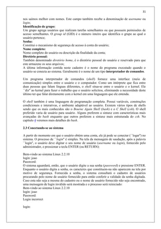 31
nos saímos melhor com nomes. Este campo também recebe a denominação de username ou
login;
Identificação de grupo:
Um grupo agrega usuários que realizam tarefas semelhantes ou que possuem permissões de
acesso semelhantes. O group id (GID) é o número inteiro que identifica o grupo ao qual o
usuário pertence;
Senha:
Constitui o mecanismo de segurança de acesso à conta do usuário;
Nome completo:
Nome completo do usuário ou descrição da finalidade da conta;
Diretório pessoal:
Também denominado diretório home, é o diretório pessoal do usuário e reservado para que
este armazene os seus arquivos;
A última informação contida neste cadastro é o nome do programa executado quando o
usuário se conecta ao sistema. Geralmente é o nome de um tipo interpretador de comandos.
Um programa interpretador de comandos (shell) fornece uma interface (meio de
comunicação) simples entre o usuário e o computador. Como um intérprete que fica entre
duas pessoas que falam línguas diferentes, o shell situa-se entre o usuário e o kernel. Ele
``diz'' ao kernel para fazer o trabalho que o usuário solicitou, eliminando a necessidade deste
último ter que falar diretamente com o kernel em uma linguagem que ele entenda.
O shell também é uma linguagem de programação completa. Possui variáveis, construções
condicionais e interativas, e ambiente adaptável ao usuário. Existem vários tipos de shells
sendo que os mais conhecidos são o Bourne Again Shell (bash) e o C Shell (csh). O shell
preferido varia de usuário para usuário. Alguns preferem a sintaxe com características mais
avançadas do bash enquanto que outros preferem a sintaxe mais estruturada do csh. No
capítulo 4 veremos mais detalhes do bash.
2.3 Conectando-se ao sistema
A partir do momento em que o usuário obtém uma conta, ele já pode se conectar (``logar'') no
sistema. O processo de ``login'' é simples. Na tela da mensagem de saudação, após a palavra
``login'', o usuário deve digitar o seu nome de usuário (username ou login), fornecido pelo
administrador, e pressionar a tecla ENTER (ou RETURN):
Bem-vindo ao sistema Linux 2.2.10
login: joao
Password:
O sistema aguardará, então, que o usuário digite a sua senha (password) e pressione ENTER.
Enquanto o usuário digita a senha, os caracteres que constituem-na não aparecem na tela por
motivo de segurança. Fornecida a senha, o sistema consultará o cadastro de usuários
procurando pelo nome de usuário fornecido para então conferir a validade da senha digitada.
Caso esta não seja a mesma do cadastro ou o nome de usuário fornecido não seja encontrado,
uma mensagem de login inválido será mostrada e o processo será reiniciado:
Bem-vindo ao sistema Linux 2.2.10
login: joao
Password:
Login incorrect
login:
 