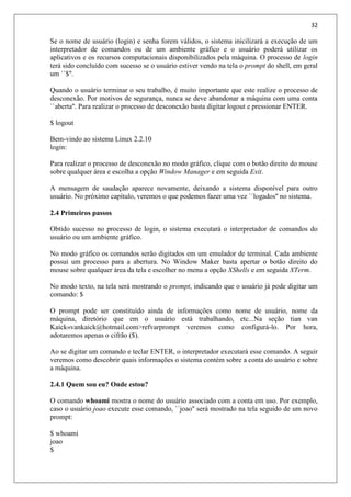 32
Se o nome de usuário (login) e senha forem válidos, o sistema inicilizará a execução de um
interpretador de comandos ou de um ambiente gráfico e o usuário poderá utilizar os
aplicativos e os recursos computacionais disponibilizados pela máquina. O processo de login
terá sido concluído com sucesso se o usuário estiver vendo na tela o prompt do shell, em geral
um ``$''.
Quando o usuário terminar o seu trabalho, é muito importante que este realize o processo de
desconexão. Por motivos de segurança, nunca se deve abandonar a máquina com uma conta
``aberta''. Para realizar o processo de desconexão basta digitar logout e pressionar ENTER.
$ logout
Bem-vindo ao sistema Linux 2.2.10
login:
Para realizar o processo de desconexão no modo gráfico, clique com o botão direito do mouse
sobre qualquer área e escolha a opção Window Manager e em seguida Exit.
A mensagem de saudação aparece novamente, deixando a sistema disponível para outro
usuário. No próximo capítulo, veremos o que podemos fazer uma vez ``logados'' no sistema.
2.4 Primeiros passos
Obtido sucesso no processo de login, o sistema executará o interpretador de comandos do
usuário ou um ambiente gráfico.
No modo gráfico os comandos serão digitados em um emulador de terminal. Cada ambiente
possui um processo para a abertura. No Window Maker basta apertar o botão direito do
mouse sobre qualquer área da tela e escolher no menu a opção XShells e em seguida XTerm.
No modo texto, na tela será mostrando o prompt, indicando que o usuário já pode digitar um
comando: $
O prompt pode ser constituído ainda de informações como nome de usuário, nome da
máquina, diretório que em o usuário está trabalhando, etc...Na seção tian van
Kaick«vankaick@hotmail.com>refvarprompt veremos como configurá-lo. Por hora,
adotaremos apenas o cifrão ($).
Ao se digitar um comando e teclar ENTER, o interpretador executará esse comando. A seguir
veremos como descobrir quais informações o sistema contém sobre a conta do usuário e sobre
a máquina.
2.4.1 Quem sou eu? Onde estou?
O comando whoami mostra o nome do usuário associado com a conta em uso. Por exemplo,
caso o usuário joao execute esse comando, ``joao'' será mostrado na tela seguido de um novo
prompt:
$ whoami
joao
$
 
