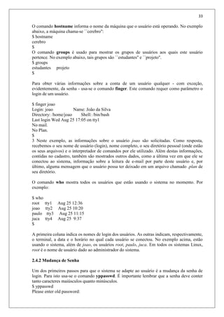 33
O comando hostname informa o nome da máquina que o usuário está operando. No exemplo
abaixo, a máquina chama-se ``cerebro'':
$ hostname
cerebro
$
O comando groups é usado para mostrar os grupos de usuários aos quais este usuário
pertence. No exemplo abaixo, tais grupos são ``estudantes'' e ``projeto''.
$ groups
estudantes projeto
$
Para obter várias informações sobre a conta de um usuário qualquer - com exceção,
evidentemente, da senha - usa-se o comando finger. Este comando requer como parâmetro o
login de um usuário.
$ finger joao
Login: joao Name: João da Silva
Directory: /home/joao Shell: /bin/bash
Last login Wed Aug 25 17:05 on tty1
No mail.
No Plan.
$
3 Neste exemplo, as informações sobre o usuário joao são solicitadas. Como resposta,
recebemos o seu nome de usuário (login), nome completo, o seu diretório pessoal (onde estão
os seus arquivos) e o interpretador de comandos por ele utilizado. Além destas informações,
contidas no cadastro, também são mostrados outros dados, como a última vez em que ele se
conectou ao sistema, informação sobre a leitura de e-mail por parte deste usuário e, por
último, alguma mensagem que o usuário possa ter deixado em um arquivo chamado .plan de
seu diretório.
O comando who mostra todos os usuários que estão usando o sistema no momento. Por
exemplo:
$ who
root tty1 Aug 25 12:36
joao tty2 Aug 25 10:20
paulo tty3 Aug 25 11:15
juca tty4 Aug 25 9:37
$
A primeira coluna indica os nomes de login dos usuários. As outras indicam, respectivamente,
o terminal, a data e o horário no qual cada usuário se conectou. No exemplo acima, estão
usando o sistema, além de joao, os usuários root, paulo, juca. Em todos os sistemas Linux,
root é o nome de usuário dado ao administrador do sistema.
2.4.2 Mudança de Senha
Um dos primeiros passos para que o sistema se adapte ao usuário é a mudança da senha de
login. Para isto usa-se o comando yppasswd. É importante lembrar que a senha deve conter
tanto caracteres maiúsculos quanto minúsculos.
$ yppasswd
Please enter old password:
 