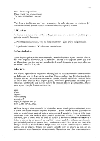 34
Please enter new password:
Please retype your new password:
The password had been changed.
$
Vale destacar também que, em Linux, os caracteres da senha não aparecem em forma de *
como normalmente, portanto deve-se redobrar a atenção ao digitar-se a senha.
2.5 Exercícios
1. Execute o comando who e utilize o finger com cada um do nomes de usuários que o
primeiro comando lhe mostrar.
2. Descubra para cada usuário, visto no exercício anterior, a quais grupos eles pertencem.
3. Experimente o comando ``w'' e descubra a sua utilidade.
3. Conceitos básicos
Antes de prosseguirmos com outros comandos, o conhecimento de alguns conceitos básicos,
tais como arquivos e diretórios, se faz necessário. Retorne a este capítulo sempre que tiver
dúvidas pois os conceitos aqui apresentados são de grande importância para o entendimento
do resto do conteúdo da apostila.
3.1 Arquivos
Um arquivo representa um conjunto de informações e é a unidade mínima de armazenamento
de dados, quer seja em disco ou fita magnética. Ou seja, qualquer tipo de informação (texto,
imagem, som, etc...) armazenada em um destes tipos de dispositivo eletrônico estará na forma
de um ou mais arquivos. Cada arquivo possui, entre outras propriedades, um nome que o
identifica e um tamanho que indica o número de caracteres (bytes) que ele contém. Abaixo
estão alguns exemplos de nomes de arquivos:
carta
Carta
arquivo1
videoclip.mpg
musica.mp3
copia_de_seguranca.tar.gz
linux-2.2.13-SPARC.tar.gz
O Linux distingue letras maiúsculas de minúsculas. Assim, os dois primeiros exemplos, carta
e Carta, constituem nomes de arquivos diferentes. O Linux também permite que nomes de
arquivos sejam longos, com até mais de uma centena de caracteres. Como se pode notar,
alguns dos nomes dos arquivos acima possuem um ou mais pontos (``.''). A seqüência de
caracteres, após o último ponto no nome do arquivo, é denomidada extensão do arquivo e
indica a natureza de seu conteúdo ou o aplicativo com o qual ele é utilizado. Arquivos não
precisam, obrigatoriamente, possuir uma extensão em seu nome. Isto é apenas uma convenção
feita por usuários e desenvolvedores de aplicativos para facilitar a identificação do conteúdo
contido em um arquivo. Imagine um usuário tentando abrir um arquivo de som em um
processador de texto. Certamente não conseguiria. É justamente para evitar esses enganos que
 
