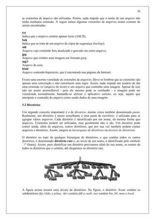 35
as extensões de arquivo são utilizadas. Porém, nada impede que o nome de um arquivo não
tenha nenhuma extensão. A seguir temos algumas extensões de arquivos muito comuns de
serem encontradas:
txt
Indica que o arquivo contém apenas texto (ASCII);
bak
Indica que se trata de um arquivo de cópia de segurança (backup);
old
Arquivo cujo conteúdo fora atualizado e gravado em outro arquivo;
jpg
Arquivo que contém uma imagem em formato jpeg;
mp3
Arquivo de som;
html
Arquivo contendo hipertexto, que é encontrado nas páginas da Internet.
Existe uma enorme variedade de extensões de arquivos. Deve-se lembrar que as extensões são
apenas uma convenção e não constituem uma regra. Assim, nada impede um usuário de dar
uma extensão txt (arquivo de texto) a um arquivo que contenha uma imagem. Apesar de isso
não ser muito aconselhável - pois ele mesmo pode se confundir - a imagem pode ser
visualizada normalmente, bastando-se utilizar o aplicativo correto, ou seja, aquele que
interprete o conteúdo do arquivo como sendo dados de uma imagem.
3.2 Diretórios
Um segundo conceito importante é o de diretório, muitas vezes também denominado pasta.
Realmente, um diretório é muito semelhante a uma pasta de escritório: é utilizado para se
agrupar vários arquivos. Cada diretório é identificado por um nome, da mesma forma que
arquivos. Extensões podem ser utilizadas, mas geralmente não o são. Um diretório pode
conter ainda, além de arquivos, outros diretórios, que por sua vez também podem conter
arquivos e diretórios. Assim, surgem as hierarquias de diretórios ou árvores de diretórios.
O diretório no topo de qualquer hierarquia de diretórios, e que contém todos os outros
diretórios, é denominado diretório raiz e, ao invéz de um nome, é identificado pelo símbolo
``/'' (barra). Assim, para identificar um diretório precisamos além do seu nome, os nomes de
todos os diretórios que o contêm, até chegarmos ao diretório raiz.
A figura acima mostra uma árvore de diretórios. Na figura, o diretório /home contém os
subdiretórios ftp, rildo, e julius; /dev contém fd0 e cua0; /usr contém bin, lib, man e local.
 