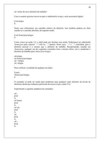38
cd <nome do novo diretório de trabalho>
Caso o usuário quisesse mover-se para o subdiretório artigos, seria necessário digitar:
$ cd artigos
$
Neste caso informamos um caminho relativo do diretório. Isso também poderia ser feito
usando-se o caminho absoluto, do seguinte modo:
$ cd /home/joao/artigos
$
Como vimos na seção 3.2, o shell pode nos facilitar essa tarefa. Poderíamos ter substituído
/home/joao pelo caracter ``~'' (til) ou ``.'' (ponto). Neste caso, ``~'' e ``.'' coincidem, pois o
diretório pessoal é o mesmo que o diretório de trabalho. Recapitulando, estando em
/home/joao, qualquer um dos seguintes comandos teria o mesmo efeito, isto é, mudariam o
diretório de trabalho para /home/joao/artigos.
cd artigos
cd /home/joao/artigos
cd ~/artigos
cd ./artigos
Para verificar o resultado de qualquer um deles:
$ pwd
/home/joao/artigos
$
O comando cd pode ser usado para mudarmos para qualquer outro diretório da árvore de
diretórios desde que tenhamos permissão de acesso (veja a seção 3.6).
Experimente a seguinte seqüência de comandos:
cd /
pwd
ls
cd /home
pwd
ls
cd /etc
pwd
ls
cd
pwd
ls
cd ~
pwd
ls
 