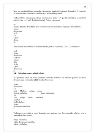 39
Note que os dois últimos comandos cd retornam ao diretório pessoal do usuário. O comando
cd sem um nome de diretório também leva ao diretório pessoal.
Todo diretório possui uma entrada (item) com o nome ``..'' que faz referência ao diretório
anterior, isto é, o ``pai'' do diretório atual. Assim, o comando
cd ..
muda o diretório de trabalho para o diretório um nível acima na hierarquia de diretórios.
$ pwd
/home/joao
$ cd ..
$ ls
$ pwd
/home
$
Para retornar ao diretório de trabalho anterior, utilize o comando ``cd -'' (``cd menos''):
$ cd
$ pwd
/home/joao
$ cd /bin
$ pwd
/bin
$ cd -
$ pwd
/home/joao
$
3.4.1 Criando e removendo diretórios
Se quisermos criar um novo diretório chamado trabalhos no diretório pessoal do Joao,
devemos usar o comando mkdir (Make Directory):
$ pwd
/home/joao
$ ls
Mail Mailbox artigos cartas
$ mkdir trabalhos # cria o diretório
$ ls
Mail artigos cartas trabalhos
Mailbox
$ cd trabalhos
$ pwd
/home/joao/trabalhos
$
Poderíamos ter criado o novo diretório com qualquer um dos comandos abaixo, pois o
resultado seria o mesmo.
mkdir ./trabalhos
mkdir /home/joao/trabalhos
mkdir ~/trabalhos
 