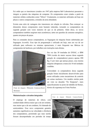 4
Foi então que os transistores (criados em 1947 pela empresa Bell Laboratories) passaram a
integrar os painéis das máquinas de computar. Os componentes eram criados a partir de
materiais sólidos conhecidos como “Silício”. Exatamente, os materiais utilizados até hoje em
placas e outros componentes, extraídos da areia abundante.
Existia uma série de vantagens dos transistores em relação às válvulas. Para começar: as
dimensões desses componentes eram bastante reduzidas, tornando os computadores da
segunda geração cem vezes menores do que os da primeira. Além disso, os novos
computadores também surgiram mais econômicos, tanto em questões de consumo energético,
quanto em preços de peças.
Para os comandos desses computadores, as linguagens de máquina foram substituídas por
linguagem Assembly. Esse tipo de programação é utilizado até hoje, mas em vez de ser
utilizado para softwares ou sistemas operacionais, é mais frequente nas fábricas de
componentes de hardware, por trabalhar com instruções mais diretas.
Em vez das 30 toneladas do ENIAC, o IBM
7094 (versão de maior sucesso dessa segunda
geração de computadores) pesava apenas 890
Kg. E por mais que pareça pouco, essa mesma
máquina ultrapassou a marca de 10 mil unidades
vendidas.
Curiosidade: os computadores dessa segunda
geração foram inicialmente desenvolvidos para
serem utilizados como mecanismos de controle
em usinas nucleares. Um modelo similar pode
ser visto no desenho “Os Simpsons”, mais
especificamente no posto de trabalho de Homer,
técnico de segurança na Usina Nuclear.
Miniaturização e circuitos integrados
O emprego de materiais de silício, com
condutividade elétrica maior que a de um isolante,
mas menor que a de um condutor, foi chamado de
semicondutor. Esse novo componente garantiu
aumentos significativos na velocidade e eficiência
dos computadores, permitindo que mais tarefas
fossem desempenhadas em períodos de tempo
Fonte da imagem: Wikimedia Commons/David
Monniaux
Fonte da imagem: Wikimedia Commons/Domínio
Público
 