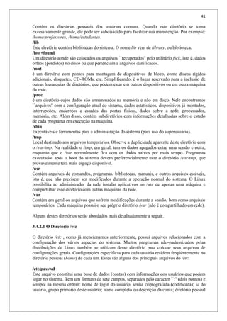 41
Contém os diretórios pessoais dos usuários comuns. Quando este diretório se torna
excessivamente grande, ele pode ser subdividido para facilitar sua manutenção. Por exemplo:
/home/professores, /home/estudantes.
/lib
Este diretório contém bibliotecas do sistema. O nome lib vem de library, ou biblioteca.
/lost+found
Um diretório aonde são colocados os arquivos ``recuperados'' pelo utilitário fsck, isto é, dados
orfãos (perdidos) no disco ou que pertenciam a arquivos danificados.
/mnt
é um diretório com pontos para montagem de dispositivos de bloco, como discos rígidos
adicionais, disquetes, CD-ROMs, etc. Simplificando, é o lugar reservado para a inclusão de
outras hierarquias de diretórios, que podem estar em outros dispositivos ou em outra máquina
da rede.
/proc
é um diretório cujos dados são armazenados na memória e não em disco. Nele encontramos
``arquivos'' com a configuração atual do sistema, dados estatísticos, dispositivos já montados,
interrupções, endereços e estados das portas físicas, dados sobre a rede, processador,
memória, etc. Além disso, contém subdiretórios com informações detalhadas sobre o estado
de cada programa em execução na máquina.
/sbin
Executáveis e ferramentas para a administração do sistema (para uso do superusuário).
/tmp
Local destinado aos arquivos temporários. Observe a duplicidade aparente deste diretório com
o /var/tmp. Na realidade o /tmp, em geral, tem os dados apagados entre uma sessão e outra,
enquanto que o /var normalmente fica com os dados salvos por mais tempo. Programas
executados após o boot do sistema devem preferencialmente usar o diretório /var/tmp, que
provavelmente terá mais espaço disponível.
/usr
Contém arquivos de comandos, programas, bibliotecas, manuais, e outros arquivos estáveis,
isto é, que não precisem ser modificados durante a operação normal do sistema. O Linux
possibilita ao administrador da rede instalar aplicativos no /usr de apenas uma máquina e
compartilhar esse diretório com outras máquinas da rede.
/var
Contém em geral os arquivos que sofrem modificações durante a sessão, bem como arquivos
temporários. Cada máquina possui o seu próprio diretório /var (não é compartilhado em rede).
Alguns destes diretórios serão abordados mais detalhadamente a seguir.
3.4.2.1 O Diretório /etc
O diretório /etc , como já mencionamos anteriormente, possui arquivos relacionados com a
configuração dos vários aspectos do sistema. Muitos programas não-padronizados pelas
distribuições de Linux também se utilizam desse diretório para colocar seus arquivos de
configurações gerais. Configurações específicas para cada usuário residem freqüêntemente no
diretório pessoal (home) de cada um. Estes são alguns dos principais arquivos do /etc:
/etc/passwd
Este arquivo constitui uma base de dados (contas) com informações dos usuários que podem
logar no sistema. Tem um formato de sete campos, separados pelo caracter ``:'' (dois pontos) e
sempre na mesma ordem: nome de login do usuário; senha criptografada (codificada); id do
usuário, grupo primário deste usuário; nome completo ou descrição da conta; diretório pessoal
 