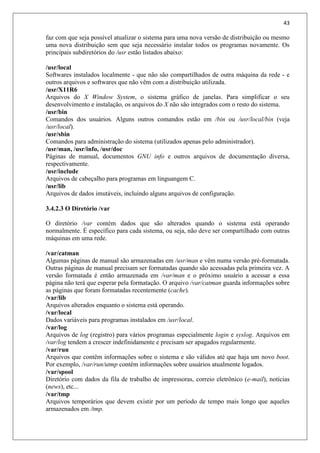 43
faz com que seja possível atualizar o sistema para uma nova versão de distribuição ou mesmo
uma nova distribuição sem que seja necessário instalar todos os programas novamente. Os
principais subdiretórios do /usr estão listados abaixo:
/usr/local
Softwares instalados localmente - que não são compartilhados de outra máquina da rede - e
outros arquivos e softwares que não vêm com a distribuição utilizada.
/usr/X11R6
Arquivos do X Window System, o sistema gráfico de janelas. Para simplificar o seu
desenvolvimento e instalação, os arquivos do X não são integrados com o resto do sistema.
/usr/bin
Comandos dos usuários. Alguns outros comandos estão em /bin ou /usr/local/bin (veja
/usr/local).
/usr/sbin
Comandos para administração do sistema (utilizados apenas pelo administrador).
/usr/man, /usr/info, /usr/doc
Páginas de manual, documentos GNU info e outros arquivos de documentação diversa,
respectivamente.
/usr/include
Arquivos de cabeçalho para programas em linguangem C.
/usr/lib
Arquivos de dados imutáveis, incluindo alguns arquivos de configuração.
3.4.2.3 O Diretório /var
O diretório /var contém dados que são alterados quando o sistema está operando
normalmente. É específico para cada sistema, ou seja, não deve ser compartilhado com outras
máquinas em uma rede.
/var/catman
Algumas páginas de manual são armazenadas em /usr/man e vêm numa versão pré-formatada.
Outras páginas de manual precisam ser formatadas quando são acessadas pela primeira vez. A
versão formatada é então armazenada em /var/man e o próximo usuário a acessar a essa
página não terá que esperar pela formatação. O arquivo /var/catman guarda informações sobre
as páginas que foram formatadas recentemente (cache).
/var/lib
Arquivos alterados enquanto o sistema está operando.
/var/local
Dados variáveis para programas instalados em /usr/local.
/var/log
Arquivos de log (registro) para vários programas especialmente login e syslog. Arquivos em
/var/log tendem a crescer indefinidamente e precisam ser apagados regularmente.
/var/run
Arquivos que contêm informações sobre o sistema e são válidos até que haja um novo boot.
Por exemplo, /var/run/utmp contém informações sobre usuários atualmente logados.
/var/spool
Diretório com dados da fila de trabalho de impressoras, correio eletrônico (e-mail), notícias
(news), etc...
/var/tmp
Arquivos temporários que devem existir por um período de tempo mais longo que aqueles
armazenados em /tmp.
 