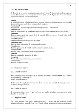 44
3.4.2.4 O Diretório /proc
O diretório /proc contém um conjunto de arquivos ``virtuais''. Estes arquivos não existem em
disco efetivamente e são criados na memória pelo kernel. Alguns dos mais importantes
arquivos e diretórios são descritos abaixo:
/proc/n
é um diretório com informações sobre o processo número n. Cada programa em execução
(processo) tem um subdiretório correspondente em /proc.
/proc/cpuinfo
Informações a respeito do processador como tipo, modelo e performance.
/proc/devices
Lista de controladores de dispositívo (device drivers) configurados no kernel em execução.
/proc/dma
Informa quais canais de acesso direto à memória (Direct Memory Access) estão sendo
utilizados atualmente.
/proc/filesystems
Sistemas de arquivos configurados no kernel.
/proc/interrupts
Informa quais interrupções de hardware estão em uso.
/proc/ioports
Informa quais portas de entrada e saída estão em uso no momento.
/proc/meminfo
Informa sobre o atual uso de memória, real e virtual.
/proc/net
Informa o status dos protocolos de redes.
/proc/stat
Várias informações estatísticas sobre o sistema.
/proc/version
Informa a versão do kernel.
3.5 Manipulando arquivos
3.5.1 Criando arquivos
Para exemplificarmos a manipulação de arquivos usaremos o comando touch para criarmos
arquivos vazios, cuja sintaxe é:
touch <nome do arquivo>
Outro modo de criação de arquivos, mas desta vez com um conteúdo de texto, é usando o
comando cat cuja sintaxe é:
cat > <nome do arquivo>
É importante notar o sinal »" que em breve será melhor estudado, assim como as outras
funções do comando cat.
3.5.2 Arquivos ocultos
No Linux, arquivos cujos nomes comecem por um ``.'' (ponto) não são mostrados na tela
quando utilizamos o comando ls ou ``ls -l''. Isto é, colocar um ponto no início do nome de um
 