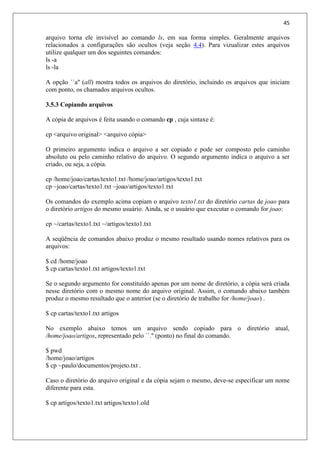 45
arquivo torna ele invisível ao comando ls, em sua forma simples. Geralmente arquivos
relacionados a configurações são ocultos (veja seção 4.4). Para vizualizar estes arquivos
utilize qualquer um dos seguintes comandos:
ls -a
ls -la
A opção ``a'' (all) mostra todos os arquivos do diretório, incluindo os arquivos que iniciam
com ponto, os chamados arquivos ocultos.
3.5.3 Copiando arquivos
A cópia de arquivos é feita usando o comando cp , cuja sintaxe é:
cp <arquivo original> <arquivo cópia>
O primeiro argumento indica o arquivo a ser copiado e pode ser composto pelo caminho
absoluto ou pelo caminho relativo do arquivo. O segundo argumento indica o arquivo a ser
criado, ou seja, a cópia.
cp /home/joao/cartas/texto1.txt /home/joao/artigos/texto1.txt
cp ~joao/cartas/texto1.txt ~joao/artigos/texto1.txt
Os comandos do exemplo acima copiam o arquivo texto1.txt do diretório cartas de joao para
o diretório artigos do mesmo usuário. Ainda, se o usuário que executar o comando for joao:
cp ~/cartas/texto1.txt ~/artigos/texto1.txt
A seqüência de comandos abaixo produz o mesmo resultado usando nomes relativos para os
arquivos:
$ cd /home/joao
$ cp cartas/texto1.txt artigos/texto1.txt
Se o segundo argumento for constituído apenas por um nome de diretório, a cópia será criada
nesse diretório com o mesmo nome do arquivo original. Assim, o comando abaixo também
produz o mesmo resultado que o anterior (se o diretório de trabalho for /home/joao) .
$ cp cartas/texto1.txt artigos
No exemplo abaixo temos um arquivo sendo copiado para o diretório atual,
/home/joao/artigos, representado pelo ``.'' (ponto) no final do comando.
$ pwd
/home/joao/artigos
$ cp ~paulo/documentos/projeto.txt .
Caso o diretório do arquivo original e da cópia sejam o mesmo, deve-se especificar um nome
diferente para esta.
$ cp artigos/texto1.txt artigos/texto1.old
 