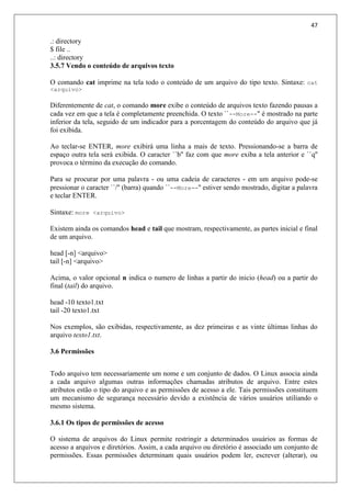 47
.: directory
$ file ..
..: directory
3.5.7 Vendo o conteúdo de arquivos texto
O comando cat imprime na tela todo o conteúdo de um arquivo do tipo texto. Sintaxe: cat
<arquivo>
Diferentemente de cat, o comando more exibe o conteúdo de arquivos texto fazendo pausas a
cada vez em que a tela é completamente preenchida. O texto ``--More--'' é mostrado na parte
inferior da tela, seguido de um indicador para a porcentagem do conteúdo do arquivo que já
foi exibida.
Ao teclar-se ENTER, more exibirá uma linha a mais de texto. Pressionando-se a barra de
espaço outra tela será exibida. O caracter ``b'' faz com que more exiba a tela anterior e ``q''
provoca o término da execução do comando.
Para se procurar por uma palavra - ou uma cadeia de caracteres - em um arquivo pode-se
pressionar o caracter ``/'' (barra) quando ``--More--'' estiver sendo mostrado, digitar a palavra
e teclar ENTER.
Sintaxe: more <arquivo>
Existem ainda os comandos head e tail que mostram, respectivamente, as partes inicial e final
de um arquivo.
head [-n] <arquivo>
tail [-n] <arquivo>
Acima, o valor opcional n indica o numero de linhas a partir do inicio (head) ou a partir do
final (tail) do arquivo.
head -10 texto1.txt
tail -20 texto1.txt
Nos exemplos, são exibidas, respectivamente, as dez primeiras e as vinte últimas linhas do
arquivo texto1.txt.
3.6 Permissões
Todo arquivo tem necessariamente um nome e um conjunto de dados. O Linux associa ainda
a cada arquivo algumas outras informações chamadas atributos de arquivo. Entre estes
atributos estão o tipo do arquivo e as permissões de acesso a ele. Tais permissões constituem
um mecanismo de segurança necessário devido a existência de vários usuários utiliando o
mesmo sistema.
3.6.1 Os tipos de permissões de acesso
O sistema de arquivos do Linux permite restringir a determinados usuários as formas de
acesso a arquivos e diretórios. Assim, a cada arquivo ou diretório é associado um conjunto de
permissões. Essas permissões determinam quais usuários podem ler, escrever (alterar), ou
 