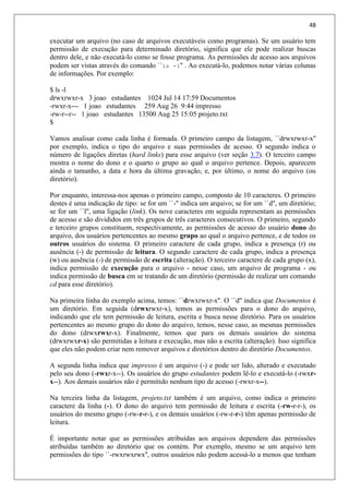 48
executar um arquivo (no caso de arquivos executáveis como programas). Se um usuário tem
permissão de execução para determinado diretório, significa que ele pode realizar buscas
dentro dele, e não executá-lo como se fosse programa. As permissões de acesso aos arquivos
podem ser vistas através do comando ``ls -l'' . Ao executá-lo, podemos notar várias colunas
de informações. Por exemplo:
$ ls -l
drwxrwxr-x 3 joao estudantes 1024 Jul 14 17:59 Documentos
-rwxr-x--- 1 joao estudantes 259 Aug 26 9:44 impresso
-rw-r--r-- 1 joao estudantes 13500 Aug 25 15:05 projeto.txt
$
Vamos analisar como cada linha é formada. O primeiro campo da listagem, ``drwxrwxr-x''
por exemplo, indica o tipo do arquivo e suas permissões de acesso. O segundo indica o
número de ligações diretas (hard links) para esse arquivo (ver seção 3.7). O terceiro campo
mostra o nome do dono e o quarto o grupo ao qual o arquivo pertence. Depois, aparecem
ainda o tamanho, a data e hora da última gravação, e, por último, o nome do arquivo (ou
diretório).
Por enquanto, interessa-nos apenas o primeiro campo, composto de 10 caracteres. O primeiro
destes é uma indicação de tipo: se for um ``-'' indica um arquivo; se for um ``d'', um diretório;
se for um ``l'', uma ligação (link). Os nove caracteres em seguida representam as permissões
de acesso e são divididos em três grupos de três caracteres consecutivos. O primeiro, segundo
e terceiro grupos constituem, respectivamente, as permissões de acesso do usuário dono do
arquivo, dos usuários pertencentes ao mesmo grupo ao qual o arquivo pertence, e de todos os
outros usuários do sistema. O primeiro caractere de cada grupo, indica a presença (r) ou
ausência (-) de permissão de leitura. O segundo caractere de cada grupo, indica a presença
(w) ou ausência (-) de permissão de escrita (alteração). O terceiro caractere de cada grupo (x),
indica permissão de execução para o arquivo - nesse caso, um arquivo de programa - ou
indica permissão de busca em se tratando de um diretório (permissão de realizar um comando
cd para esse diretório).
Na primeira linha do exemplo acima, temos: ``drwxrwxr-x''. O ``d'' indica que Documentos é
um diretório. Em seguida (drwxrwxr-x), temos as permissões para o dono do arquivo,
indicando que ele tem permissão de leitura, escrita e busca nesse diretório. Para os usuários
pertencentes ao mesmo grupo do dono do arquivo, temos, nesse caso, as mesmas permissões
do dono (drwxrwxr-x). Finalmente, temos que para os demais usuários do sistema
(drwxrwxr-x) são permitidas a leitura e execução, mas não a escrita (alteração). Isso significa
que eles não podem criar nem remover arquivos e diretórios dentro do diretório Documentos.
A segunda linha indica que impresso é um arquivo (-) e pode ser lido, alterado e executado
pelo seu dono (-rwxr-x--). Os usuários do grupo estudantes podem lê-lo e executá-lo (-rwxr-
x--). Aos demais usuários não é permitido nenhum tipo de acesso (-rwxr-x--).
Na terceira linha da listagem, projeto.txt também é um arquivo, como indica o primeiro
caractere da linha (-). O dono do arquivo tem permissão de leitura e escrita (-rw-r-r-), os
usuários do mesmo grupo (-rw-r-r-), e os demais usuários (-rw-r-r-) têm apenas permissão de
leitura.
É importante notar que as permissões atribuídas aos arquivos dependem das permissões
atribuídas também ao diretório que os contém. Por exemplo, mesmo se um arquivo tem
permissões do tipo ``-rwxrwxrwx'', outros usuários não podem acessá-lo a menos que tenham
 