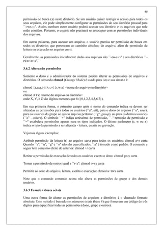 49
permissão de busca (x) neste diretório. Se um usuário quiser restrigir o acesso para todos os
seus arquivos, ele pode simplesmente configurar as permissões do seu diretório pessoal para
``-rwx---''. Assim, nenhum outro usuário poderá acessar seu diretório e os arquivos que nele
estão contidos. Portanto, o usuário não precisará se preocupar com as permissões individuais
dos arquivos.
Em outras palavras, para acessar um arquivo, o usuário precisa ter permissão de busca em
todos os diretórios que pertençam ao caminho absoluto do arquivo, além de permissão de
leitura ou execução no arquivo em si.
Geralmente, as permissões inicialmente dadas aos arquivos são ``-rw-r-r-'' e aos diretórios ``-
rwxr-xr-x''.
3.6.2 Alterando permissões
Somente o dono e o administrador do sistema podem alterar as permissões de arquivos e
diretórios. O comando chmod (Change Mode) é usado para isto e sua sintaxe é:
chmod {a,u,g,o}{+,-,=}{r,w,x} <nome do arquivo ou diretório>
ou
chmod XYZ <nome do arquivo ou diretório>
onde X, Y, e Z são digitos menores que 8 ({0,1,2,3,4,5,6,7}).
Em sua primeira forma, o primeiro campo após o nome do comando indica se devem ser
alteradas as permissões para todos os usuários (``a'', all), para o dono do arquivo (``u'', user),
para os usuários do grupo ao qual o arquivo pertence (``g'', group), ou para os demais usuários
(``o'' - others). O símbolo ``+'' indica acréscimo de permissão, ``-'' remoção de permissão e
``='' estabelece permissões apenas para os tipos indicados. O último parâmetro (r, w ou x)
indica o tipo da permissão a ser alterada - leitura, escrita ou gravação.
Vejamos alguns exemplos:
Atribuir permissão de leitura (r) ao arquivo carta para todos os usuários: chmod a+r carta
Quando ``a'', ``u'', ``g'' e ``o'' não são especificados, ``a'' é tomado como padrão. O comando a
seguir tem o mesmo efeito do anterior: chmod +r carta
Retirar a permissão de execução de todos os usuários exceto o dono: chmod go-x carta
Tornar a permissão de outros igual a ``r-x'': chmod o=rx carta
Permitir ao dono do arquivo, leitura, escrita e execução: chmod u+rwx carta
Note que o comando comando acima não altera as permissões de grupo e dos demais
usuários.
3.6.3 Usando valores octais
Uma outra forma de alterar as permissões de arquivos e diretórios é o chamado formato
absoluto. Este método é baseado em números octais (base 8) que fornecem um código de três
dígitos para especificar todas as permissões (dono, grupo e outros).
 