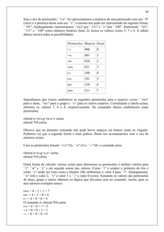 50
Seja o trio de permissões: ``r-x''. Se representarmos a ausência de uma permissão com um ``0''
(zero) e a presença desta com um ``1'', o mesmo trio pode ser representado da seguinte forma:
``101''. Analogamente, representamos ``rwx'' por ``111'' e ``r-'' por ``100''. Analisando ``101'',
``111'' e ``100'' como números binários (base 2), temos os valores octais 5, 7 e 4. A tabela
abaixo mostra todas as possibilidades:
Permissões Binário Octal
--- 000 0
--x 001 1
-w- 010 2
-wx 011 3
r-- 100 4
r-x 101 5
rw- 110 6
rwx 111 7
Suponhamos que vamos estabelecer as seguintes permissões para o arquivo cartas: ``rwx''
para o dono, ``rw-'' para o grupo e ``r-'' para os outros usuários. Consultando a tabela acima,
obtemos os valores 7, 6 e 4, respectivamente. Os comandos abaixo estabelecem essas
permissões.
chmod u=rwx,g=rw,o=r cartas
chmod 764 cartas
Observe que no primeiro comando não pode haver espaços em branco junto às vírgulas.
Podemos ver que a segunda forma é mais prática. Basta nos acostumarmos com o uso de
números octais.
Caso as permissões fossem ``r-x'' (5), ``-x'' (1) e ``--'' (0), o comando seria:
chmod u=rx,g=x,o= cartas
chmod 510 cartas
Outra forma de calcular valores octais para alterarmos as permissões é atribuir valores para
``r'', ``w'' e ``x'' e em seguida somar tais valores. Como ``r'' é sempre o primeiro do trio e
como ``r-'' pode ser visto como o binário 100, atribuímos o valor 4 para ``r''. Analogamente,
``w'' terá o valor 2, ``x'' o valor 1 e ``-'' o valor 0 (zero). Somando os valores das permissões
do dono, grupo e outros obtemos os dígitos que devemos usar no comando. Assim, para os
dois últimos exemplos temos:
rwx = 4 + 2 + 1 = 7
rw- = 4 + 2 + 0 = 6
r-- = 4 + 0 + 0 = 4
O comando é: chmod 764 cartas
r-x = 4 + 0 + 1 = 5
--x = 0 + 0 + 1 = 1
--- = 0 + 0 + 0 = 0
 