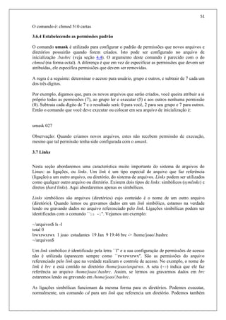 51
O comando é: chmod 510 cartas
3.6.4 Estabelecendo as permissões padrão
O comando umask é utilizado para configurar o padrão de permissões que novos arquivos e
diretórios possuirão quando forem criados. Isto pode ser configurado no arquivo de
inicialização .bashrc (veja seção 4.4). O argumento deste comando é parecido com o do
chmod (na forma octal). A diferença é que em vez de especificar as permissões que devem ser
atribuídas, ele especifíca permissões que devem ser removidas.
A regra é a seguinte: determinar o acesso para usuário, grupo e outros, e subtrair de 7 cada um
dos três dígitos.
Por exemplo, digamos que, para os novos arquivos que serão criados, você queira atribuir a si
prôprio todas as permissões (7), ao grupo ler e executar (5) e aos outros nenhuma permissão
(0). Subtraia cada dígito de 7 e o resultado será: 0 para você, 2 para seu grupo e 7 para outros.
Então o comando que você deve executar ou colocar em seu arquivo de inicialização é:
umask 027
Observação: Quando criamos novos arquivos, estes não recebem permissão de execução,
mesmo que tal permissão tenha sido configurada com o umask.
3.7 Links
Nesta seção abordaremos uma característica muito importante do sistema de arquivos do
Linux: as ligações, ou links. Um link é um tipo especial de arquivo que faz referência
(ligação) a um outro arquivo, ou diretório, do sistema de arquivos. Links podem ser utilizados
como qualquer outro arquivo ou diretório. Existem dois tipos de links: simbólicos (symlinks) e
diretos (hard links). Aqui abordaremos apenas os simbólicos.
Links simbólicos são arquivos (diretórios) cujo conteúdo é o nome de um outro arquivo
(diretório). Quando lemos ou gravamos dados em um link simbólico, estamos na verdade
lendo ou gravando dados no arquivo referenciado pelo link. Ligações simbólicas podem ser
identificadas com o comando ``ls -l''. Vejamos um exemplo:
~/arquivos$ ls -l
total 0
lrwxrwxrwx 1 joao estudantes 19 Jan 9 19:46 brc -> /home/joao/.bashrc
~/arquivos$
Um link simbólico é identificado pela letra ``l'' e a sua configuração de permissões de acesso
não é utilizada (aparecem sempre como ``rwxrwxrwx''. São as permissões do arquivo
referenciado pelo link que na verdade realizam o controle de acesso. No exemplo, o nome do
link é brc e está contido no diretório /home/joao/arquivos. A seta (->) indica que ele faz
referência ao arquivo /home/joao/.bashrc. Assim, se lermos ou gravarmos dados em brc
estaremos lendo ou gravando em /home/joao/.bashrc.
As ligações simbólicas funcionam da mesma forma para os diretórios. Podemos executar,
normalmente, um comando cd para um link que referencia um diretório. Podemos também
 