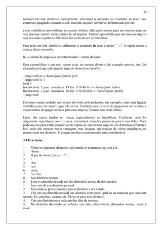 52
remover um link simbólico normalmente, utilizando o comando rm. Contudo, ao fazer isso,
estaremos apagando somente o link, man não arquivo (diretório) referenciado por ele.
Links simbólicos possibilitam ao usuário atribuir diferentes nomes para um mesmo arquivo,
sem precisar manter várias cópias de tal arquivo. Também possibilita que um mesmo arquivo
seja acessado a partir de diferentes locais da árvore de diretórios.
Para criar um link simbólico utilizamos o comando ln com a opção ``-s''. A seguir temos a
sintaxe deste comando:
ln -s <nome do arquivo a ser referenciado> <nome do link>
Para exemplificar o seu uso, vamos criar, no mesmo diretório do exemplo anterior, um link
chamado prof que referencia o arquivo /home/joao/.profile.
~/arquivos$ ln -s /home/joao/.profile prof
~/arquivos$ ls -l
total 0
lrwxrwxrwx 1 joao estudantes 19 Jan 9 19:46 brc -> /home/joao/.bashrc
lrwxrwxrwx 1 joao estudantes 20 Jan 9 20:20 prof -> /home/paulo/.profile
~/arquivos$
Devemos tomar cuidado com o uso dos links pois podemos, por exemplo, criar uma ligação
simbólica para um arquivo que não existe. Também pode ocorrer de apagarmos um arquivo e
esquecermos de apagar os links para esse arquivo, ficando com links órfãos.
Links são muito usados no Linux, especialmente os simbólicos. Conforme você for
adquirindo experiência com o Linux, encontrará situações propícias para o uso deles. Você
pode usá-los para evitar possuir várias cópias de um mesmo arquivo, em diretórios diferentes.
Isso pode não parecer muita vantagem, mas imagine um arquivo de vários megabytes, ou
mesmo todo um diretório. O espaço em disco economizado seria considerável.
3.8 Exercícios
1. Visite os seguintes diretórios, utilizando os comandos cd, pwd e ls.
1. /home
2. O pai do /home (use o ``..'')
3. /
4. /bin
5. /usr
6. /proc
7. /usr/bin
8. Seu diretório pessoal
2. Liste o conteúdo de cada um dos diretórios acima, de dois modos:
1. Sem sair do seu diretório pessoal
2. Movendo-se primeiramente para o diretório a ser listado
3. Crie em seu diretório pessoal um diretório com nome igual ao da máquina que você está
usando. Ex: patolino, catatau, etc. Mova-se para esse diretório.
4. Crie um diretório para cada um dos dias da semana.
5. No diretório destinado ao sábado, crie três subdiretórios chamados manha, tarde e
noite.
 