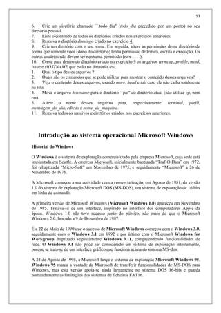 53
6. Crie um diretório chamado ``.todo_dia'' (todo_dia precedido por um ponto) no seu
diretório pessoal.
7. Liste o conteúdo de todos os diretórios criados nos exercícios anteriores.
8. Remova o diretório domingo criado no exercício 4.
9. Crie um diretório com o seu nome. Em seguida, altere as permissões desse diretório de
forma que somente você (dono do diretório) tenha permissão de leitura, escrita e execução. Os
outros usuários não devem ter nenhuma permissão (rwx------).
10. Copie para dentro do diretório criado no exercício 9 os arquivos termcap, profile, motd,
issue e HOSTNAME que estão no diretório /etc.
1. Qual o tipo desses arquivos ?
2. Quais são os comandos que se pode utilizar para mostrar o conteúdo desses arquivos?
3. Veja o conteúdo destes arquivos, usando more, head e tail caso ele não caiba totalmente
na tela.
4. Mova o arquivo hostname para o diretório ``pai'' do diretório atual (não utilize cp, nem
rm).
5. Altere o nome desses arquivos para, respectivamente, terminal, perfil,
mensagem_do_dia, edicao e nome_da_maquina.
11. Remova todos os arquivos e diretórios criados nos exercícios anteriores.
Introdução ao sistema operacional Microsoft Windows
Historial do Windows
O Windows é o sistema de exploração comercializado pela empresa Microsoft, cuja sede está
implantada em Seattle. A empresa Microsoft, inicialmente baptizada “Traf-O-Data” em 1972,
foi rebaptizada “Micro-Soft” em Novembro de 1975, e seguidamente “Microsoft” a 26 de
Novembro de 1976.
A Microsoft começou a sua actividade com a comercialização, em Agosto de 1981, da versão
1.0 do sistema de exploração Microsoft DOS (MS-DOS), um sistema de exploração de 16 bits
em linha de comando.
A primeira versão de Microsoft Windows (Microsoft Windows 1.0) apareceu em Novembro
de 1985. Tratava-se de um interface, inspirado no interface dos computadores Apple da
época. Windows 1.0 não teve sucesso junto do público, não mais do que o Microsoft
Windows 2.0, lançado a 9 de Dezembro de 1987.
É a 22 de Maio de 1990 que o sucesso de Microsoft Windows começou com o Windows 3.0,
seguidamente com o Windows 3.1 em 1992 e por último com o Microsoft Windows for
Workgroup, baptizado seguidamente Windows 3.11, compreendendo funcionalidades de
rede. O Windows 3.1 não pode ser considerado um sistema de exploração inteiramente,
porque se trata-se de um interface gráfico que funciona acima do sistema MS-dos.
A 24 de Agosto de 1995, a Microsoft lança o sistema de exploração Microsoft Windows 95.
Windows 95 marca a vontade da Microsoft de transferir funcionalidades de MS-DOS para
Windows, mas esta versão apoia-se ainda largamente no sistema DOS 16-bits e guarda
nomeadamente as limitações dos sistemas de ficheiros FAT16.
 