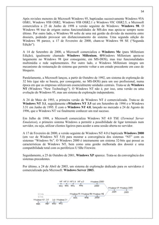 54
Após revisões menores de Microsoft Windows 95, baptizadas sucessivamente Windows 95A
OSR1, Windows 95B OSR2, Windows 95B OSR2.1 e Windows 95C OSR2.5, a Microsoft
comercializa a 25 de Junho de 1998 a versão seguinte de Windows: Windows 98. O
Windows 98 traz de origem outras funcionalidades de MS-dos mas apoia-se sempre neste
último. Por outro lado, o Windows 98 sofre de uma má gestão da divisão da memória entre
dossiers, podendo provocar um disfuncionamento do sistema. Uma segunda edição do
Windows 98 parece, a 17 de Fevereiro de 2000, cham-se Windows 98 SE (“Segunda
Edição”).
A 14 de Setembro de 2000, a Microsoft comercializa o Windows Me (para Millenium
Edição), igualmente chamado Windows Millenium. OWindows Millenium apoia-se
largamente no Windows 98 (por conseguinte, em MS-DOS), mas traz funcionalidades
multimédia e rede suplementares. Por outro lado, o Windows Millenium integra um
mecanismo de restauração do sistema que permite voltar a um estado precedente em caso de
bloqueio.
Paralelamente, a Microsoft lançou, a partir de Outubro de 1992, um sistema de exploração de
32 bits (que não se baseia, por conseguinte, no MS-DOS) para um uso profissional, numa
época em que as empresas utilizavam essencialmente unidades centrais. Trata-se de Windows
NT (Windows “New Technology”). O Windows NT não é, por isso, uma versão ou uma
evolução do Windows 95, mas um sistema de exploração independente.
A 24 de Maio de 1993, a primeira versão de Windows NT é comercializada. Trata-se de
Windows NT 3.1, seguidamente oWindows NT 3.5 sai em Setembro de 1994 e o Windows
3.51 em Junho de 1995. É com o Windows NT 4.0, lançado no mercado a 24 de Agosto de
1996, que o Windows NT vai finalmente conhecer um real sucesso.
Em Julho de 1998, a Microsoft comercializa Windows NT 4.0 TSE (Terminal Server
Emulation), o primeiro sistema Windows a permitir a possibilidade de ligar terminais num
servidor, ou seja, utilizar clientes ligeiros para aceder a uma sessão aberta no servidor.
A 17 de Fevereiro de 2000, a versão seguinte de Windows NT 4.0 é baptizada Windows 2000
(em vez de Windows NT 5.0) para mostrar a convergência dos sistemas “NT” com os
sistemas “Windows 9x”. O Windows 2000 é inteiramente um sistema 32-bits que possui as
características de Windows NT, bem como uma gestão melhorada dos dossier e uma
compatibilidade total com os periféricos U SBe Firewire.
Seguidamente, a 25 de Outubro de 2001, Windows XP aparece. Trata-se da convergência dos
sistemas precedentes.
Por último, a 24 de Abril de 2003, um sistema de exploração dedicado para os servidores é
comercializado pela Microsoft: Windows Server 2003.
 