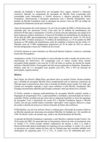 57
intenção da fundação é desenvolver um navegador leve, seguro, intuitivo e altamente
extensível. Baseado no componente de navegação da Mozilla Suite (continuada pela
comunidade como Seamonkey), o Firefox tornou-se o objetivo principal da Mozilla
Foundation. Anteriormente o navegador juntamente com o Mozilla Thunderbird, outro
produto da Mozilla Foundation eram os destaques da mesma. Cerca de 40% do código do
programa foi totalmente escrito por voluntários.
Antes do lançamento da versão primeira 1.0, em 9 de novembro de 2004, o Firefox havia sido
aclamado pelo site americano Forbes. Com mais de 25 milhões de transferências nos
primeiros 99 dias após o lançamento, o Firefox se tornou uma das aplicações em código-livre
mais usadas por usuários domésticos. A marca de 50 milhões de transferências foi atingida em
29 de abril de 2005, aproximadamente 6 meses após o lançamento da versão 1.0. Em 26 de
julho de 2005, o Firefox alcançou os 75 milhões de transferências, e a 19 de outubro de 2005
alcançou os 100 milhões de transferências, antes de completar o primeiro ano da versão 1.0.
Obtendo cerca de 17.000 complementos disponíveis em 26 de julho de 2012 os add-ons
haviam ultrapassado a marca de 3 bilhões de downloads.
O Firefox destaca-se como alternativa ao Microsoft Internet Explorer e reativou a chamada
Guerra dos Navegadores.
Atualmente a versão 12.0 do navegador é a mais utilizada em todo o mundo, de acordo com a
classificação do StatCounter, em comparação com as outras versões desse mesmo
navegador.Ainda segundo o site cerca de 21,34% de todos os usuários da internet do mundo
utilizam o Mozilla Firefox. O navegador tem tido sucesso particular na Indonésia, Alemanha e
Polónia, onde ele é o navegador mais popular com 62%, 46% e 44% do mercado de
participação, respectivamente.
História
Dave Hyatt, Joe Hewitt e Blake Ross, que deram início ao projeto Firefox, diziam acreditar
que a utilidade do navegador Mozilla estava comprometida com os interesses comerciais da
Netscape (que os patrocinava), bem como a inclusão de funções pouco usadas. Foi então que
criaram um navegador separado, o qual visava substituir a suíte Mozilla. Atualmente, Ben
Goodger (recentemente admitido pela Google) comanda o time que desenvolve o Firefox.
O Firefox mantém a natureza multi-plataforma do navegador Mozilla original, usando a
linguagem de programação XUL, a qual possibilita a instalação e personalização de temas e
extensões. Porém, acreditava-se que estes add-ons pudessem aumentar os riscos de segurança
do navegador. Com o lançamento da versão 0.9, a Mozilla Foundation lançou o Mozilla
Update, um site que contém temas e extensões "aprovados" como seguros. Deixa-se a cargo
do usuário a decisão de arriscar-se a baixar extensões de fontes não-confiáveis.
O MozillaZine, um site com notícias, fóruns e weblogs para a discussão de assuntos relativos
ao Mozilla (operado por entusiastas dos produtos Mozilla), foi fundado em 1 de setembro de
1998. No Brasil, existe o br.mozdev.org., sendo o site oficial brasileiro da Mozilla.
A intenção da Mozilla Foundation é aposentar a suíte Mozilla e substituí-la pelo Firefox. Em
10 de março de 2005, foi anunciado que os lançamentos oficiais da suíte se encerrariam com
as versões 1.7.x. Como existem usuários corporativos da mesma, a série 1.7.x ainda é
desenvolvida tendo apenas atualizações de segurança em seu roadmap. A versão 1.8.x, que já
se encontrava em estado maduro de beta, não foi liberada para não acumular trabalho com
atualizações de segurança para 1.7.x e 1.8.x. A versão 1.8.x foi substituída pelo novo
 