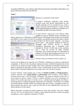 58
navegador SeaMonkey, que continua sendo desenvolvido pela comunidade colaboradora com
poucas diferenças iniciais da suíte Mozilla.
Nome
Phoenix 0.1, a primeira versão oficial.
O projeto, atualmente conhecido como Firefox,
começou como uma divisão experimental da suíte
Mozilla chamada m/b (ou mozilla/browser). Após o
estágio inicial de desenvolvimento, versões de teste
foram disponibilizadas ao público em setembro de 23
de setembro de 2002 sob o nome Phoenix.
O nome Phoenix vigorou até 14 de abril de 2003,
quando teve que ser mudado devido a problemas de
direito autoral com a fabricante de BIOS Phoenix Technologies (que produz um navegador
para BIOS). O novo nome, Firebird, foi recebido com opiniões diversas, pois tinha o mesmo
nome do software livre de base de dados Firebird. No final de abril, seguindo - em apenas
poucas horas - uma aparente mudança de nome do
navegador para Firebird browser, a Mozilla
Foundation determinou que o navegador fosse
chamado de Mozilla Firebird para evitar confusões
com o nome do servidor de dados Firebird.
Entretanto, uma contínua pressão da comunidade de
software livre forçou outra mudança de nome e, em 9
de fevereiro de 2004, Mozilla Firebird se tornou
Mozilla Firefox (ou somente Firefox). Firefox 1.0.
O nome foi escolhido por ser parecido com "Firebird" e também por ser único na indústria da
computação. A fim de evitar uma futura mudança de nome, a Mozilla Foundation deu início
ao processo de registro do nome Firefox como marca registrada no Gabinete Americano de
marcas e patentes em dezembro de 2003. Como o mesmo nome já havia sido registrado no
Reino Unido, a Mozilla Foundation fez um acordo com a The Charlton Company.
O nome "Firefox", muitos julgam que se refere ao Panda-vermelho ou Panda-pequeno -
também conhecido como raposa-de-fogo ou gato-de-fogo (nome científico: Ailurus fulgens;
do grego ailurus, gato; e do latim fulgens, brilhante), é um pequeno mamífero arborícola e a
única espécie do gênero Ailurus. Pertence à família Ailuridae, mas já foi classificado nas
famílias Procyonidae (guaxinim) e Ursidae (ursos) - o próprio autor do logotipo, Jon Hicks, o
animal não passa o conceito apropriado, além de não ser conhecido: "Um firefox é na verdade
um atraente panda vermelho, porém ele realmente não traz à mente o imaginário correto. O
único conceito, dos que fiz, com o qual me senti feliz foi este, inspirado pela visão de uma
pintura japonesa de uma raposa".
Muitas derivações incorretas da escrita original do nome têm ocorrido, como por exemplo
Fire fox, Fire Fox ou ainda FireFox. Porém, o nome oficial do browser é escrito em apenas
uma palavra, e com o segundo F minúsculo: "Firefox".
 