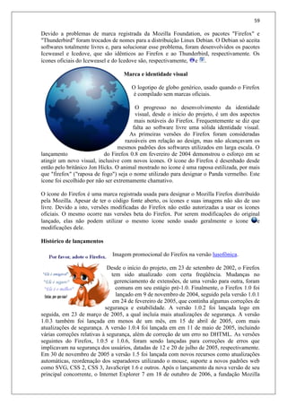 59
Devido a problemas de marca registrada da Mozilla Foundation, os pacotes "Firefox" e
"Thunderbird" foram trocados de nomes para a distribuição Linux Debian. O Debian só aceita
softwares totalmente livres e, para solucionar esse problema, foram desenvolvidos os pacotes
Iceweasel e Icedove, que são idênticos ao Firefox e ao Thunderbird, respectivamente. Os
ícones oficiais do Iceweasel e do Icedove são, respectivamente, e .
Marca e identidade visual
O logotipo de globo genérico, usado quando o Firefox
é compilado sem marcas oficiais.
O progresso no desenvolvimento da identidade
visual, desde o início do projeto, é um dos aspectos
mais notáveis do Firefox. Frequentemente se diz que
falta ao software livre uma sólida identidade visual.
As primeiras versões do Firefox foram consideradas
razoáveis em relação ao design, mas não alcançavam os
mesmos padrões dos softwares utilizados em larga escala. O
lançamento do Firefox 0.8 em fevereiro de 2004 demonstrou o esforço em se
atingir um novo visual, inclusive com novos ícones. O ícone do Firefox é desenhado desde
então pelo britânico Jon Hicks. O animal mostrado no ícone é uma raposa estilizada, por mais
que "firefox" ("raposa de fogo") seja o nome utilizado para designar o Panda vermelho. Este
ícone foi escolhido por não ser extremamente chamativo.
O ícone do Firefox é uma marca registrada usada para designar o Mozilla Firefox distribuído
pela Mozilla. Apesar de ter o código fonte aberto, os ícones e suas imagens não são de uso
livre. Devido a isto, versões modificadas do Firefox não estão autorizadas a usar os ícones
oficiais. O mesmo ocorre nas versões beta do Firefox. Por serem modificações do original
lançado, elas não podem utilizar o mesmo ícone sendo usado geralmente o ícone e
modificações dele.
Histórico de lançamentos
Imagem promocional do Firefox na versão lusofônica.
Desde o início do projeto, em 23 de setembro de 2002, o Firefox
tem sido atualizado com certa freqüência. Mudanças no
gerenciamento de extensões, de uma versão para outra, foram
comuns em seu estágio pré-1.0. Finalmente, o Firefox 1.0 foi
lançado em 9 de novembro de 2004, seguido pela versão 1.0.1
em 24 de fevereiro de 2005, que continha algumas correções de
segurança e estabilidade. A versão 1.0.2 foi lançada logo em
seguida, em 23 de março de 2005, a qual incluía mais atualizações de segurança. A versão
1.0.3 também foi lançada em menos de um mês, em 15 de abril de 2005, com mais
atualizações de segurança. A versão 1.0.4 foi lançada em em 11 de maio de 2005, incluindo
várias correções relativas à segurança, além de correção de um erro no DHTML. As versões
seguintes do Firefox, 1.0.5 e 1.0.6, foram sendo lançadas para correções de erros que
implicavam na segurança dos usuários, datadas de 12 e 20 de julho de 2005, respectivamente.
Em 30 de novembro de 2005 a versão 1.5 foi lançada com novos recursos como atualizações
automáticas, reordenação dos separadores utilizando o mouse, suporte a novos padrões web
como SVG, CSS 2, CSS 3, JavaScript 1.6 e outros. Após o lançamento da nova versão de seu
principal concorrente, o Internet Explorer 7 em 18 de outubro de 2006, a fundação Mozilla
 