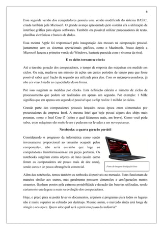 6
Essa segunda versão dos computadores possuía uma versão modificada do sistema BASIC,
criada também pela Microsoft. O grande avanço apresentado pelo sistema era a utilização de
interface gráfica para alguns softwares. Também era possível utilizar processadores de texto,
planilhas eletrônicas e bancos de dados.
Essa mesma Apple foi responsável pela inauguração dos mouses na computação pessoal,
juntamente com os sistemas operacionais gráficos, como o Macintosh. Pouco depois a
Microsoft lançou a primeira versão do Windows, bastante parecida com o sistema da rival.
E os ciclos tornam-se clocks
Até a terceira geração dos computadores, o tempo de resposta das máquinas era medido em
ciclos. Ou seja, media-se um número de ações em curtos períodos de tempo para que fosse
possível saber qual fração de segundo era utilizada para elas. Com os microprocessadores, já
não era viável medir as capacidades dessa forma.
Por isso surgiram as medidas por clocks. Esta definição calcula o número de ciclos de
processamento que podem ser realizados em apenas um segundo. Por exemplo: 1 MHz
significa que em apenas um segundo é possível que o chip realize 1 milhão de ciclos.
Grande parte dos computadores pessoais lançados nessa época eram alimentados por
processadores da empresa Intel. A mesma Intel que hoje possui alguns dos chips mais
potentes, como o Intel Core i7 (sobre o qual falaremos mais, em breve). Como você pode
saber, estas máquinas são muito leves e puderam ser levadas a um novo patamar.
Notebooks: a quarta geração portátil
Considerando o progresso da informática como sendo
inversamente proporcional ao tamanho ocupado pelos
componentes, não seria estranho que logo os
computadores transformassem-se em peças portáteis. Os
notebooks surgiram como objetos de luxo (assim como
foram os computadores até pouco mais de dez anos),
sendo caros e de pouca abrangência comercial.
Além dos notebooks, temos também os netbooks disponíveis no mercado. Estes funcionam de
maneira similar aos outros, mas geralmente possuem dimensões e configurações menos
atraentes. Ganham pontos pela extrema portabilidade e duração das baterias utilizadas, sendo
certamente um degrau a mais na evolução dos computadores.
Hoje, o preço para se poder levar os documentos, arquivos e programas para todos os lugares
não é muito superior ao cobrado por desktops. Mesmo assim, o mercado ainda está longe de
atingir o seu ápice. Quem sabe qual será o próximo passo da indústria?
Fonte da imagem:divulgação/Asus
 