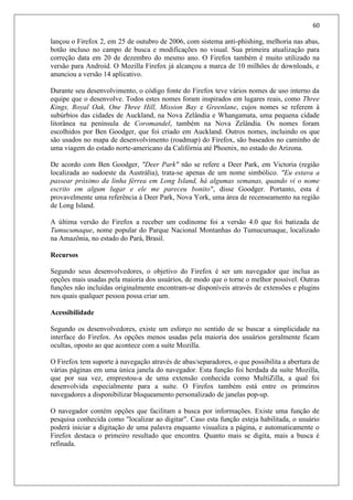 60
lançou o Firefox 2, em 25 de outubro de 2006, com sistema anti-phishing, melhoria nas abas,
botão incluso no campo de busca e modificações no visual. Sua primeira atualização para
correção data em 20 de dezembro do mesmo ano. O Firefox também é muito utilizado na
versão para Android. O Mozilla Firefox já alcançou a marca de 10 milhões de downloads, e
anunciou a versão 14 aplicativo.
Durante seu desenvolvimento, o código fonte do Firefox teve vários nomes de uso interno da
equipe que o desenvolve. Todos estes nomes foram inspirados em lugares reais, como Three
Kings, Royal Oak, One Three Hill, Mission Bay e Greenlane, cujos nomes se referem à
subúrbios das cidades de Auckland, na Nova Zelândia e Whangamata, uma pequena cidade
litorânea na península de Coromandel, também na Nova Zelândia. Os nomes foram
escolhidos por Ben Goodger, que foi criado em Auckland. Outros nomes, incluindo os que
são usados no mapa de desenvolvimento (roadmap) do Firefox, são baseados no caminho de
uma viagem do estado norte-americano da Califórnia até Phoenix, no estado do Arizona.
De acordo com Ben Goodger, "Deer Park" não se refere a Deer Park, em Victoria (região
localizada ao sudoeste da Austrália), trata-se apenas de um nome simbólico. "Eu estava a
passear próximo da linha férrea em Long Island, há algumas semanas, quando vi o nome
escrito em algum lugar e ele me pareceu bonito", disse Goodger. Portanto, esta é
provavelmente uma referência à Deer Park, Nova York, uma área de recenseamento na região
de Long Island.
A última versão do Firefox a receber um codinome foi a versão 4.0 que foi batizada de
Tumucumaque, nome popular do Parque Nacional Montanhas do Tumucumaque, localizado
na Amazônia, no estado do Pará, Brasil.
Recursos
Segundo seus desenvolvedores, o objetivo do Firefox é ser um navegador que inclua as
opções mais usadas pela maioria dos usuários, de modo que o torne o melhor possível. Outras
funções não incluídas originalmente encontram-se disponíveis através de extensões e plugins
nos quais qualquer pessoa possa criar um.
Acessibilidade
Segundo os desenvolvedores, existe um esforço no sentido de se buscar a simplicidade na
interface do Firefox. As opções menos usadas pela maioria dos usuários geralmente ficam
ocultas, oposto ao que acontece com a suíte Mozilla.
O Firefox tem suporte à navegação através de abas/separadores, o que possibilita a abertura de
várias páginas em uma única janela do navegador. Esta função foi herdada da suíte Mozilla,
que por sua vez, emprestou-a de uma extensão conhecida como MultiZilla, a qual foi
desenvolvida especialmente para a suíte. O Firefox também está entre os primeiros
navegadores a disponibilizar bloqueamento personalizado de janelas pop-up.
O navegador contém opções que facilitam a busca por informações. Existe uma função de
pesquisa conhecida como "localizar ao digitar". Caso esta função esteja habilitada, o usuário
poderá iniciar a digitação de uma palavra enquanto visualiza a página, e automaticamente o
Firefox destaca o primeiro resultado que encontra. Quanto mais se digita, mais a busca é
refinada.
 