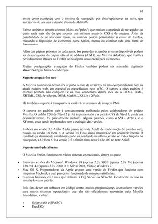 62
assim como aconteceu com o sistema de navegação por abas/separadores na suíte, que
anteriormente era uma extensão chamada Multizilla.
Existe também o suporte a temas (skins, ou "peles") que mudam a aparência do navegador, as
quais nada mais são do que pacotes que incluem arquivos CSS e de imagem. Além da
possibilidade de se adicionar temas, os usuários podem personalizar o visual do Firefox,
mudando a disposição de elementos como botões, menus ou eliminar toda uma barra de
ferramentas.
Além das páginas próprias de cada autor, boa parte das extensões e temas disponíveis podem
ser descarregados da página oficial de add-ons (A.M.O. ou Mozilla Add-Ons), que verifica
periodicamente através do Firefox se há alguma atualização para os mesmos.
Muitas configurações avançadas do Firefox também podem ser acessadas digitando
about:config na barra de endereços.
Suporte aos padrões web
A Mozilla Foundation demonstra orgulho do fato de o Firefox ter alta-compatibilidade com os
atuais padrões web, em especial os especificados pelo W3C. O suporte a estes padrões é
extenso (embora não completo) e os mais conhecidos dentre eles são o HTML, XML,
XHTML, CSS, JavaScript, DOM, MathML, XSL e o XPath.
Há também o suporte à transparência variável em arquivos de imagem PNG.
O suporte aos padrões web é constantemente melhorado pelos colaboradores do projeto
Mozilla. O padrão CSS de Nível 2 já foi implementado e o padrão CSS de Nível 3, ainda em
desenvolvimento, foi parcialmente incluído. Alguns padrões, como o SVG, APNG, e o
XForms, estão sendo implantados com a evolução das versões.
Embora sua versão 3.0 Alpha 2 não passou no teste Acid2 de renderização de padrões web,
passou na versão 3.0 Beta 1. A versão 3.0 Final ainda encontra-se em desenvolvimento. O
resultado já plenamente satisfatório pode ser conferido na última versão de testes lançada do
navegador, a 3.0 Beta 5. Na versão 3.5 o firefox tirou nota 94 de 100 no teste Acid3.
Suporte multi-plataforma
O Mozilla Firefox funciona em vários sistemas operacionais, dentre os quais:
 Inúmeras versões do Microsoft Windows: 98 (apenas 2.0), 98SE (apenas 2.0), Me (apenas
2.0), NT 4.0 (apenas 2.0), 2000, XP, Server 2003, Vista e Windows 7.
 Mac OS X. Programadores da Apple criaram uma versão do Firefox que funciona com
máquinas MacIntel, a qual parece ter funcionado de maneira satisfatória.
 Sistemas baseados em Linux que utilizam X.Org Server ou XFree86. Geralmente incluso na
instalação como padrão.
Pelo fato de ser um software em código aberto, muitos programadores desenvolvem versões
para outros sistemas operacionais que não são oficialmente suportadas pela Mozilla
Foundation, a saber:
 Solaris (x86 e SPARC)
 FreeBSD
 