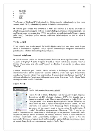 63
 PC-BSD
 NetBSD
 OS/2
 AIX
Versões para o Windows XP Professional x64 Edition também estão disponíveis, bem como
versões para RISC OS e BeOS (projetos que ainda estão em andamento).
O formato que é usado para armazenar o perfil dos usuários é o mesmo em todas as
plataformas, portanto um perfil pode ser compartilhado por diferentes sistemas (exemplo: um
perfil armazenado em uma partição FAT32 que pode ser acessado tanto pelo Windows quanto
pelo Linux). Entretanto, podem ocorrer problemas, principalmente no que se refere à
extensões.
Versão portátil
Existe também uma versão portátil do Mozilla Firefox otimizado para uso a partir de pen
drives. A última versão lançada é a 10.0; o software está em inglês, mas possui uma extensão
para traduzir a interface do usuário para o português.
Suporte à plataforma
O Mozilla fornece versões de desenvolvimento do Firefox pelos seguintes canais: "Beta",
"Aurora" e "Nightly". A partir de agosto de 2012, o Firefox 16 beta está no canal "Beta", o
Firefox 17 em versão alfa pelo canal "Aurora" e o Firefox 18 em versão pré-alfa no canal
"Nightly".
Recursos planejados para versões futuras incluem a atualização silenciosa para que
incrementos versão não vá incomodar o usuário, embora o usuário será capaz de desabilitar
essa função. Também está prevista uma interface de usuário diferente chamada "Australis" já
utilizada pelo Google Chrome que foi lançada como versão de teste do Firefox 16 por Wein,
um engenheiro da Mozilla Foundation.
Firefox Móvel
Firefox 10.0 para celulares com Android.
Firefox Móvel, codinome de Fennec, é um navegador web para pequenos
dispositivos não-PC, telefones celulares e PDAs. Foi lançado para o
sistema operacional Nokia Maemo (especificamente o Nokia N900) em
28 de janeiro de 2010. A versão 4 para Android e Maemo foi lançada em
29 de março de 2011. A versão do navegador pulou da versão 2 a 4 para
sincronizar com todas as versões de desktop futuras do navegador desde
que ambos os navegadores usam o mesmo motor de renderização. A
versão 7 foi o último lançamento para Maemo no N900. A interface do
usuário é completamente redesenhado e otimizado para telas pequenas, os controles estão
escondidos para que apenas o conteúdo da web seja mostrado na tela, e utiliza métodos de
interação touchscreen. Inclui Awesomebar, navegação por abas, suporte a Add-ons,
gerenciador de senha, navegação ciente de localização e a capacidade de sincronizar os dados
do usuário da versão do navegador desktop usando o Firefox Sync.
 