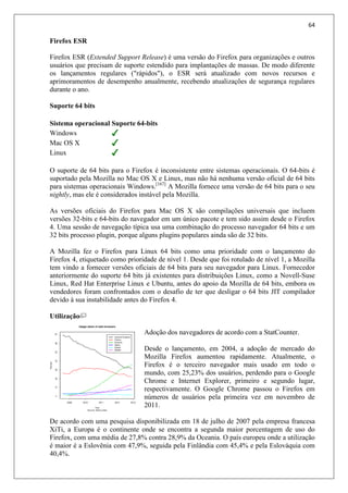 64
Firefox ESR
Firefox ESR (Extended Support Release) é uma versão do Firefox para organizações e outros
usuários que precisam de suporte estendido para implantações de massas. De modo diferente
os lançamentos regulares ("rápidos"), o ESR será atualizado com novos recursos e
aprimoramentos de desempenho anualmente, recebendo atualizações de segurança regulares
durante o ano.
Suporte 64 bits
Sistema operacional Suporte 64-bits
Windows
Mac OS X
Linux
O suporte de 64 bits para o Firefox é inconsistente entre sistemas operacionais. O 64-bits é
suportado pela Mozilla no Mac OS X e Linux, mas não há nenhuma versão oficial de 64 bits
para sistemas operacionais Windows.[167]
A Mozilla fornece uma versão de 64 bits para o seu
nightly, mas ele é considerados instável pela Mozilla.
As versões oficiais do Firefox para Mac OS X são compilações universais que incluem
versões 32-bits e 64-bits do navegador em um único pacote e tem sido assim desde o Firefox
4. Uma sessão de navegação típica usa uma combinação do processo navegador 64 bits e um
32 bits processo plugin, porque alguns plugins populares ainda são de 32 bits.
A Mozilla fez o Firefox para Linux 64 bits como uma prioridade com o lançamento do
Firefox 4, etiquetado como prioridade de nível 1. Desde que foi rotulado de nível 1, a Mozilla
tem vindo a fornecer versões oficiais de 64 bits para seu navegador para Linux. Fornecedor
anteriormente do suporte 64 bits já existentes para distribuições Linux, como a Novell-Suse
Linux, Red Hat Enterprise Linux e Ubuntu, antes do apoio da Mozilla de 64 bits, embora os
vendedores foram confrontados com o desafio de ter que desligar o 64 bits JIT compilador
devido à sua instabilidade antes do Firefox 4.
Utilização
Adoção dos navegadores de acordo com a StatCounter.
Desde o lançamento, em 2004, a adoção de mercado do
Mozilla Firefox aumentou rapidamente. Atualmente, o
Firefox é o terceiro navegador mais usado em todo o
mundo, com 25,23% dos usuários, perdendo para o Google
Chrome e Internet Explorer, primeiro e segundo lugar,
respectivamente. O Google Chrome passou o Firefox em
números de usuários pela primeira vez em novembro de
2011.
De acordo com uma pesquisa disponibilizada em 18 de julho de 2007 pela empresa francesa
XiTi, a Europa é o continente onde se encontra a segunda maior porcentagem de uso do
Firefox, com uma média de 27,8% contra 28,9% da Oceania. O país europeu onde a utilização
é maior é a Eslovênia com 47,9%, seguida pela Finlândia com 45,4% e pela Eslováquia com
40,4%.
 