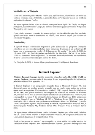 65
Mozilla Firefox e a Wikipédia
Existe uma extensão para o Mozilla Firefox que, após instalada, disponibiliza um menu de
contexto orientado para a Wikipédia. A extensão chama-se "wikipédia" e pode ser obtida na
página de extensões do Firefox.
No menu superior direito, existe a caixa de texto para busca rápida. No Firefox em língua
portuguesa, existem busca no Google, no Yahoo e também as opções de busca na Wikipedia e
Wikcionário entre outros.
Existe, ainda, uma outra extensão. Ao acessar qualquer site da wikipédia após tê-la instalado,
aparece uma nova barra de ferramentas no Firefox, com diversas opções que facilitam os
editores da Wikipédia.
Download Day
A Spread Firefox, comunidade responsável pela publicidade do programa, planejava
estabelecer um novo recorde mundial do maior número de downloads de um software em 24
horas, com o lançamento da versão 3.0. O lançamento foi no dia 17 de junho de 2008, às
18h16min UTC. Ao final do período estabelecido, às 18h16min UTC de 18 de junho,
8.290.545 downloads foram registrados. Os resultados foram encaminhados aos avaliadores
do Livro Guinness dos Recordes para análise dos dados.
Em 2 de julho de 2008, já tinham sido registrados mais de 28 milhões de downloads.
Internet Explorer
Windows Internet Explorer, também conhecido pelas abreviações IE, MSIE, WinIE ou
Internet Explorer é um navegador de internet de licença proprietária produzido inicialmente
pela Microsoft em 23 de agosto de 1995.
O Internet Explorer é um componente integrado desde o Microsoft Windows 98. Está
disponível como um produto gratuito separado para as versões mais antigas do sistema
operacional. Acompanha o Windows desde a versão 95 OSR2. A partir da versão 6 inclusa no
XP em 2002, uma grande atualização do navegador foi oferecida aos usuários do Windows
XP junto ao Service Pack 2 (embora sempre tenha havido um ciclo mensal de correções para
o navegador). A versão 7 do Internet Explorer, lançada em Outubro de 2006, chegou aos
usuários disponível para o Windows XP SP2 e Windows Server 2003 (com status de
atualização crítica), além de estar pré-instalada no Windows Vista e no Windows 7 (a versão
8 Beta) (onde possui algumas funções a mais). A versão 8, lançada em 19 de março de 2009, é
disponível para Windows XP, Windows Server 2003, Windows Vista e Windows Server
2008.
Por algum tempo, a Microsoft lançou versões do Internet Explorer para o Macintosh, Solaris e
HP-UX. Estas versões tiveram o desenvolvimento cancelado. O navegador ainda roda em
Linux, através da camada de compatibilidade Wine.
Desde o lançamento da versão 7 do navegador, o nome oficial foi então alterado de
"Microsoft Internet Explorer" para "Windows Internet Explorer", por causa da integração com
 