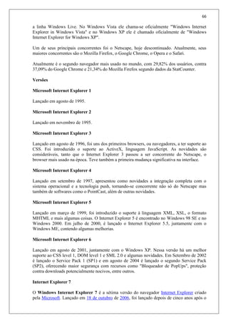 66
a linha Windows Live. No Windows Vista ele chama-se oficialmente "Windows Internet
Explorer in Windows Vista" e no Windows XP ele é chamado oficialmente de "Windows
Internet Explorer for Windows XP".
Um de seus principais concorrentes foi o Netscape, hoje descontinuado. Atualmente, seus
maiores concorrentes são o Mozilla Firefox, o Google Chrome, o Opera e o Safari.
Atualmente é o segundo navegador mais usado no mundo, com 29,82% dos usuários, contra
37,09% do Google Chrome e 21,34% do Mozilla Firefox segundo dados da StatCounter.
Versões
Microsoft Internet Explorer 1
Lançado em agosto de 1995.
Microsoft Internet Explorer 2
Lançado em novembro de 1995.
Microsoft Internet Explorer 3
Lançado em agosto de 1996, foi uns dos primeiros browsers, ou navegadores, a ter suporte ao
CSS. Foi introduzido o suporte ao ActiveX, linguagem JavaScript. As novidades são
consideráveis, tanto que o Internet Explorer 3 passou a ser concorrente do Netscape, o
browser mais usado na época. Teve também a primeira mudança significativa na interface.
Microsoft Internet Explorer 4
Lançado em setembro de 1997, apresentou como novidades a integração completa com o
sistema operacional e a tecnologia push, tornando-se concorrente não só do Netscape mas
também de softwares como o PointCast, além de outras novidades.
Microsoft Internet Explorer 5
Lançado em março de 1999, foi introduzido o suporte à linguagem XML, XSL, o formato
MHTML e mais algumas coisas. O Internet Explorer 5 é encontrado no Windows 98 SE e no
Windows 2000. Em julho de 2000, é lançado o Internet Explorer 5.5, juntamente com o
Windows ME, contendo algumas melhorias.
Microsoft Internet Explorer 6
Lançado em agosto de 2001, juntamente com o Windows XP. Nessa versão há um melhor
suporte ao CSS level 1, DOM level 1 e SML 2.0 e algumas novidades. Em Setembro de 2002
é lançado o Service Pack 1 (SP1) e em agosto de 2004 é lançado o segundo Service Pack
(SP2), oferecendo maior segurança com recursos como "Bloqueador de PopUps", proteção
contra downloads potencialmente nocivos, entre outros.
Internet Explorer 7
O Windows Internet Explorer 7 é a sétima versão do navegador Internet Explorer criado
pela Microsoft. Lançado em 18 de outubro de 2006, foi lançado depois de cinco anos após o
 