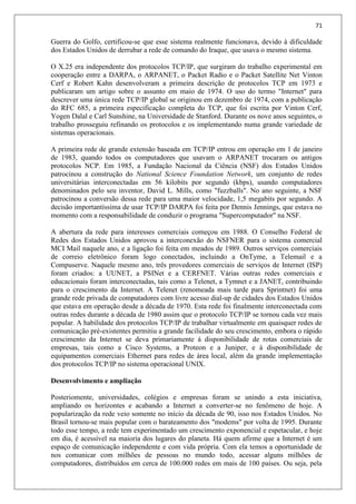 71
Guerra do Golfo, certificou-se que esse sistema realmente funcionava, devido à dificuldade
dos Estados Unidos de derrubar a rede de comando do Iraque, que usava o mesmo sistema.
O X.25 era independente dos protocolos TCP/IP, que surgiram do trabalho experimental em
cooperação entre a DARPA, o ARPANET, o Packet Radio e o Packet Satellite Net Vinton
Cerf e Robert Kahn desenvolveram a primeira descrição de protocolos TCP em 1973 e
publicaram um artigo sobre o assunto em maio de 1974. O uso do termo "Internet" para
descrever uma única rede TCP/IP global se originou em dezembro de 1974, com a publicação
do RFC 685, a primeira especificação completa do TCP, que foi escrita por Vinton Cerf,
Yogen Dalal e Carl Sunshine, na Universidade de Stanford. Durante os nove anos seguintes, o
trabalho prosseguiu refinando os protocolos e os implementando numa grande variedade de
sistemas operacionais.
A primeira rede de grande extensão baseada em TCP/IP entrou em operação em 1 de janeiro
de 1983, quando todos os computadores que usavam o ARPANET trocaram os antigos
protocolos NCP. Em 1985, a Fundação Nacional da Ciência (NSF) dos Estados Unidos
patrocinou a construção do National Science Foundation Network, um conjunto de redes
universitárias interconectadas em 56 kilobits por segundo (kbps), usando computadores
denominados pelo seu inventor, David L. Mills, como "fuzzballs". No ano seguinte, a NSF
patrocinou a conversão dessa rede para uma maior velocidade, 1,5 megabits por segundo. A
decisão importantíssima de usar TCP/IP DARPA foi feita por Dennis Jennings, que estava no
momento com a responsabilidade de conduzir o programa "Supercomputador" na NSF.
A abertura da rede para interesses comerciais começou em 1988. O Conselho Federal de
Redes dos Estados Unidos aprovou a interconexão do NSFNER para o sistema comercial
MCI Mail naquele ano, e a ligação foi feita em meados de 1989. Outros serviços comerciais
de correio eletrônico foram logo conectados, incluindo a OnTyme, a Telemail e a
Compuserve. Naquele mesmo ano, três provedores comerciais de serviços de Internet (ISP)
foram criados: a UUNET, a PSINet e a CERFNET. Várias outras redes comerciais e
educacionais foram interconectadas, tais como a Telenet, a Tymnet e a JANET, contribuindo
para o crescimento da Internet. A Telenet (renomeada mais tarde para Sprintnet) foi uma
grande rede privada de computadores com livre acesso dial-up de cidades dos Estados Unidos
que estava em operação desde a década de 1970. Esta rede foi finalmente interconectada com
outras redes durante a década de 1980 assim que o protocolo TCP/IP se tornou cada vez mais
popular. A habilidade dos protocolos TCP/IP de trabalhar virtualmente em quaisquer redes de
comunicação pré-existentes permitiu a grande facilidade do seu crescimento, embora o rápido
crescimento da Internet se deva primariamente à disponibilidade de rotas comerciais de
empresas, tais como a Cisco Systems, a Proteon e a Juniper, e à disponibilidade de
equipamentos comerciais Ethernet para redes de área local, além da grande implementação
dos protocolos TCP/IP no sistema operacional UNIX.
Desenvolvimento e ampliação
Posteriomente, universidades, colégios e empresas foram se unindo a esta iniciativa,
ampliando os horizontes e acabando a Internet a converter-se no fenômeno de hoje. A
popularização da rede veio somente no início da década de 90, isso nos Estados Unidos. No
Brasil tornou-se mais popular com o barateamento dos "modems" por volta de 1995. Durante
todo esse tempo, a rede tem experimentado um crescimento exponencial e espetacular, e hoje
em dia, é acessível na maioria dos lugares do planeta. Há quem afirme que a Internet é um
espaço de comunicação independente e com vida própria. Com ela temos a oportunidade de
nos comunicar com milhões de pessoas no mundo todo, acessar alguns milhões de
computadores, distribuídos em cerca de 100.000 redes em mais de 100 países. Ou seja, pela
 
