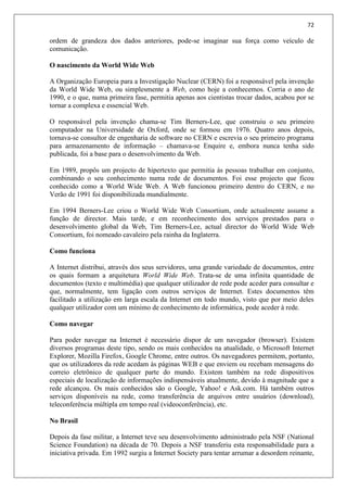 72
ordem de grandeza dos dados anteriores, pode-se imaginar sua força como veículo de
comunicação.
O nascimento da World Wide Web
A Organização Europeia para a Investigação Nuclear (CERN) foi a responsável pela invenção
da World Wide Web, ou simplesmente a Web, como hoje a conhecemos. Corria o ano de
1990, e o que, numa primeira fase, permitia apenas aos cientistas trocar dados, acabou por se
tornar a complexa e essencial Web.
O responsável pela invenção chama-se Tim Berners-Lee, que construiu o seu primeiro
computador na Universidade de Oxford, onde se formou em 1976. Quatro anos depois,
tornava-se consultor de engenharia de software no CERN e escrevia o seu primeiro programa
para armazenamento de informação – chamava-se Enquire e, embora nunca tenha sido
publicada, foi a base para o desenvolvimento da Web.
Em 1989, propôs um projecto de hipertexto que permitia às pessoas trabalhar em conjunto,
combinando o seu conhecimento numa rede de documentos. Foi esse projecto que ficou
conhecido como a World Wide Web. A Web funcionou primeiro dentro do CERN, e no
Verão de 1991 foi disponibilizada mundialmente.
Em 1994 Berners-Lee criou o World Wide Web Consortium, onde actualmente assume a
função de director. Mais tarde, e em reconhecimento dos serviços prestados para o
desenvolvimento global da Web, Tim Berners-Lee, actual director do World Wide Web
Consortium, foi nomeado cavaleiro pela rainha da Inglaterra.
Como funciona
A Internet distribui, através dos seus servidores, uma grande variedade de documentos, entre
os quais formam a arquitetura World Wide Web. Trata-se de uma infinita quantidade de
documentos (texto e multimédia) que qualquer utilizador de rede pode aceder para consultar e
que, normalmente, tem ligação com outros serviços de Internet. Estes documentos têm
facilitado a utilização em larga escala da Internet em todo mundo, visto que por meio deles
qualquer utilizador com um mínimo de conhecimento de informática, pode aceder à rede.
Como navegar
Para poder navegar na Internet é necessário dispor de um navegador (browser). Existem
diversos programas deste tipo, sendo os mais conhecidos na atualidade, o Microsoft Internet
Explorer, Mozilla Firefox, Google Chrome, entre outros. Os navegadores permitem, portanto,
que os utilizadores da rede acedam às páginas WEB e que enviem ou recebam mensagens do
correio eletrônico de qualquer parte do mundo. Existem também na rede dispositivos
especiais de localização de informações indispensáveis atualmente, devido à magnitude que a
rede alcançou. Os mais conhecidos são o Google, Yahoo! e Ask.com. Há também outros
serviços disponíveis na rede, como transferência de arquivos entre usuários (download),
teleconferência múltipla em tempo real (videoconferência), etc.
No Brasil
Depois da fase militar, a Internet teve seu desenvolvimento administrado pela NSF (National
Science Foundation) na década de 70. Depois a NSF transferiu esta responsabilidade para a
iniciativa privada. Em 1992 surgiu a Internet Society para tentar arrumar a desordem reinante,
 