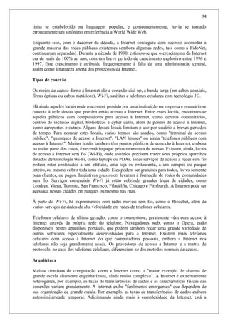 74
tinha se estabelecido na linguagem popular, e consequentemente, havia se tornado
erroneamente um sinônimo em referência a World Wide Web.
Enquanto isso, com o decorrer da década, a Internet conseguiu com sucesso acomodar a
grande maioria das redes públicas existentes (embora algumas redes, tais como a FidoNet,
continuaram separadas). Durante a década de 1990, estimou-se que o crescimento da Internet
era de mais de 100% ao ano, com um breve período de crescimento explosivo entre 1996 e
1997. Este crescimento é atribuído frequentemente à falta de uma administração central,
assim como à natureza aberta dos protocolos da Internet.
Tipos de conexão
Os meios de acesso direto à Internet são a conexão dial-up, a banda larga (em cabos coaxiais,
fibras ópticas ou cabos metálicos), Wi-Fi, satélites e telefones celulares com tecnologia 3G.
Há ainda aqueles locais onde o acesso é provido por uma instituição ou empresa e o usuário se
conecta à rede destas que provêm então acesso a Internet. Entre esses locais, encontram-se
aqueles públicos com computadores para acesso à Internet, como centros comunitários,
centros de inclusão digital, bibliotecas e cyber cafés, além de pontos de acesso à Internet,
como aeroportos e outros. Alguns desses locais limitam o uso por usuário a breves períodos
de tempo. Para nomear estes locais, vários termos são usados, como "terminal de acesso
público", "quiosques de acesso a Internet", "LAN houses" ou ainda "telefones públicos com
acesso à Internet". Muitos hotéis também têm pontos públicos de conexão à Internet, embora
na maior parte dos casos, é necessário pagar pelos momentos de acesso. Existem, ainda, locais
de acesso à Internet sem fio (Wi-Fi), onde usuários precisam trazer seus próprios aparelhos
dotados de tecnologia Wi-Fi, como laptops ou PDAs. Estes serviços de acesso a redes sem fio
podem estar confinados a um edifício, uma loja ou restaurante, a um campus ou parque
inteiro, ou mesmo cobrir toda uma cidade. Eles podem ser gratuitos para todos, livres somente
para clientes, ou pagos. Iniciativas grassroots levaram à formação de redes de comunidades
sem fio. Serviços comerciais Wi-Fi já estão cobrindo grandes áreas de cidades, como
Londres, Viena, Toronto, San Francisco, Filadélfia, Chicago e Pittsburgh. A Internet pode ser
acessada nessas cidades em parques ou mesmo nas ruas.
À parte do Wi-Fi, há experimentos com redes móveis sem fio, como o Ricochet, além de
vários serviços de dados de alta velocidade em redes de telefones celulares.
Telefones celulares de última geração, como o smartphone, geralmente vêm com acesso à
Internet através da própria rede do telefone. Navegadores web, como o Opera, estão
disponíveis nestes aparelhos portáteis, que podem também rodar uma grande variedade de
outros softwares especialmente desenvolvidos para a Internet. Existem mais telefones
celulares com acesso à Internet do que computadores pessoais, embora a Internet nos
telefones não seja grandemente usada. Os provedores de acesso a Internet e a matriz de
protocolo, no caso dos telefones celulares, diferenciam-se dos métodos normais de acesso.
Arquitetura
Muitos cientistas de computação veem a Internet como o "maior exemplo de sistema de
grande escala altamente engenharizado, ainda muito complexo". A Internet é extremamente
heterogênea, por exemplo, as taxas de transferências de dados e as características físicas das
conexões variam grandemente. A Internet exibe "fenômenos emergentes" que dependem de
sua organização de grande escala. Por exemplo, as taxas de transferências de dados exibem
autossimilaridade temporal. Adicionando ainda mais à complexidade da Internet, está a
 
