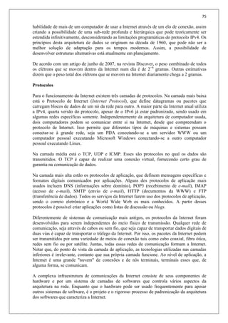75
habilidade de mais de um computador de usar a Internet através de um elo de conexão, assim
criando a possibilidade de uma sub-rede profunda e hierárquica que pode teoricamente ser
estendida infinitivamente, desconsiderando as limitações programáticas do protocolo IPv4. Os
princípios desta arquitetura de dados se originam na década de 1960, que pode não ser a
melhor solução de adaptação para os tempos modernos. Assim, a possibilidade de
desenvolver estruturas alternativas está atualmente em planejamento.
De acordo com um artigo de junho de 2007, na revista Discover, o peso combinado de todos
os elétrons que se movem dentro da Internet num dia é de 2−6
gramas. Outras estimativas
dizem que o peso total dos elétrons que se movem na Internet diariamente chega a 2 gramas.
Protocolos
Para o funcionamento da Internet existem três camadas de protocolos. Na camada mais baixa
está o Protocolo de Internet (Internet Protocol), que define datagramas ou pacotes que
carregam blocos de dados de um nó da rede para outro. A maior parte da Internet atual utiliza
a IPv4, quarta versão do protocolo, apesar de o IPv6 já estar padronizado, sendo usado em
algumas redes específicas somente. Independentemente da arquitetura de computador usada,
dois computadores podem se comunicar entre si na Internet, desde que compreendam o
protocolo de Internet. Isso permite que diferentes tipos de máquinas e sistemas possam
conectar-se à grande rede, seja um PDA conectando-se a um servidor WWW ou um
computador pessoal executando Microsoft Windows conectando-se a outro computador
pessoal executando Linux.
Na camada média está o TCP, UDP e ICMP. Esses são protocolos no qual os dados são
transmitidos. O TCP é capaz de realizar uma conexão virtual, fornecendo certo grau de
garantia na comunicação de dados.
Na camada mais alta estão os protocolos de aplicação, que definem mensagens específicas e
formatos digitais comunicados por aplicações. Alguns dos protocolos de aplicação mais
usados incluem DNS (informações sobre domínio), POP3 (recebimento de e-mail), IMAP
(acesso de e-mail), SMTP (envio de e-mail), HTTP (documentos da WWW) e FTP
(transferência de dados). Todos os serviços da Internet fazem uso dos protocolos de aplicação,
sendo o correio eletrônico e a World Wide Web os mais conhecidos. A partir desses
protocolos é possível criar aplicações como listas de discussão ou blogs.
Diferentemente de sistemas de comunicação mais antigos, os protocolos da Internet foram
desenvolvidos para serem independentes do meio físico de transmissão. Qualquer rede de
comunicação, seja através de cabos ou sem fio, que seja capaz de transportar dados digitais de
duas vias é capaz de transportar o tráfego da Internet. Por isso, os pacotes da Internet podem
ser transmitidos por uma variedade de meios de conexão tais como cabo coaxial, fibra ótica,
redes sem fio ou por satélite. Juntas, todas essas redes de comunicação formam a Internet.
Notar que, do ponto de vista da camada de aplicação, as tecnologias utilizadas nas camadas
inferiores é irrelevante, contanto que sua própria camada funcione. Ao nível de aplicação, a
Internet é uma grande "nuvem" de conexões e de nós terminais, terminais esses que, de
alguma forma, se comunicam.
A complexa infraestrutura de comunicações da Internet consiste de seus componentes de
hardware e por um sistema de camadas de softwares que controla vários aspectos da
arquitetura na rede. Enquanto que o hardware pode ser usado frequentemente para apoiar
outros sistemas de software, é o projeto e o rigoroso processo de padronização da arquitetura
dos softwares que caracteriza a Internet.
 