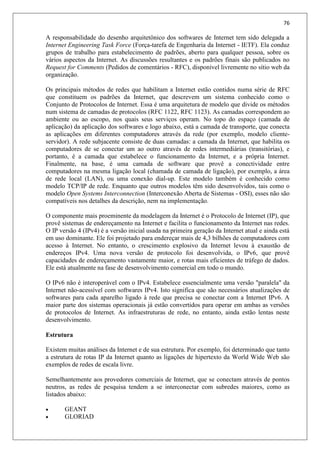 76
A responsabilidade do desenho arquitetônico dos softwares de Internet tem sido delegada a
Internet Engineering Task Force (Força-tarefa de Engenharia da Internet - IETF). Ela conduz
grupos de trabalho para estabelecimento de padrões, aberto para qualquer pessoa, sobre os
vários aspectos da Internet. As discussões resultantes e os padrões finais são publicados no
Request for Comments (Pedidos de comentários - RFC), disponível livremente no sítio web da
organização.
Os principais métodos de redes que habilitam a Internet estão contidos numa série de RFC
que constituem os padrões da Internet, que descrevem um sistema conhecido como o
Conjunto de Protocolos de Internet. Essa é uma arquitetura de modelo que divide os métodos
num sistema de camadas de protocolos (RFC 1122, RFC 1123). As camadas correspondem ao
ambiente ou ao escopo, nos quais seus serviços operam. No topo do espaço (camada de
aplicação) da aplicação dos softwares e logo abaixo, está a camada de transporte, que conecta
as aplicações em diferentes computadores através da rede (por exemplo, modelo cliente-
servidor). A rede subjacente consiste de duas camadas: a camada da Internet, que habilita os
computadores de se conectar um ao outro através de redes intermediárias (transitórias), e
portanto, é a camada que estabelece o funcionamento da Internet, e a própria Internet.
Finalmente, na base, é uma camada de software que provê a conectividade entre
computadores na mesma ligação local (chamada de camada de ligação), por exemplo, a área
de rede local (LAN), ou uma conexão dial-up. Este modelo também é conhecido como
modelo TCP/IP de rede. Enquanto que outros modelos têm sido desenvolvidos, tais como o
modelo Open Systems Interconnection (Interconexão Aberta de Sistemas - OSI), esses não são
compatíveis nos detalhes da descrição, nem na implementação.
O componente mais proeminente da modelagem da Internet é o Protocolo de Internet (IP), que
provê sistemas de endereçamento na Internet e facilita o funcionamento da Internet nas redes.
O IP versão 4 (IPv4) é a versão inicial usada na primeira geração da Internet atual e ainda está
em uso dominante. Ele foi projetado para endereçar mais de 4,3 bilhões de computadores com
acesso à Internet. No entanto, o crescimento explosivo da Internet levou à exaustão de
endereços IPv4. Uma nova versão de protocolo foi desenvolvida, o IPv6, que provê
capacidades de endereçamento vastamente maior, e rotas mais eficientes de tráfego de dados.
Ele está atualmente na fase de desenvolvimento comercial em todo o mundo.
O IPv6 não é interoperável com o IPv4. Estabelece essencialmente uma versão "paralela" da
Internet não-acessível com softwares IPv4. Isto significa que são necessários atualizações de
softwares para cada aparelho ligado à rede que precisa se conectar com a Internet IPv6. A
maior parte dos sistemas operacionais já estão convertidos para operar em ambas as versões
de protocolos de Internet. As infraestruturas de rede, no entanto, ainda estão lentas neste
desenvolvimento.
Estrutura
Existem muitas análises da Internet e de sua estrutura. Por exemplo, foi determinado que tanto
a estrutura de rotas IP da Internet quanto as ligações de hipertexto da World Wide Web são
exemplos de redes de escala livre.
Semelhantemente aos provedores comerciais de Internet, que se conectam através de pontos
neutros, as redes de pesquisa tendem a se interconectar com subredes maiores, como as
listados abaixo:
 GEANT
 GLORIAD
 