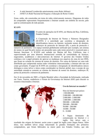 77
 A rede Internet2 (conhecido anteriormente como Rede Abilene)
 JANET (A Rede Nacional de Pesquisa e Educação do Reino Unido)
Essas, então, são construídas em torno de redes relativamente menores. Diagramas de redes
de computador representam frequentemente a Internet usando um símbolo de nuvem, pelo
qual as comunicações de rede passam.
ICANN
O centro de operações da ICANN, em Marina del Rey, Califórnia,
Estados Unidos.
A Corporação da Internet de Nomes e Números Designados
(ICANN) é a autoridade que coordena a designação de
identificadores únicos na Internet, incluindo nomes de domínio,
endereços de protocolo de Internet (IP), a porta de protocolo e
números de parâmetro. Um espaço nominal globalmente unificado (por exemplo, um sistema
de nomes no qual há pelo menos um possuidor para cada nome possível) é essencial para a
Internet funcionar. A ICANN está sediada em Marina del Rey, Califórnia, mas é
supervisionada por uma diretoria internacional extraída de comunidades de técnicos,
negociantes, acadêmicos e não-comerciais da internet. O governo dos Estados Unidos
continua a ter o papel primário de aprovar as mudanças nos arquivos da zona de raiz DNS,
que ficam no coração do sistema de nomes de domínio. Por causa da Internet ser uma rede
distribuída que compreende muitas redes voluntárias interconectadas, a Internet não tem um
corpo governante. O papel da ICANN em coordenar a designação de identificadores únicos
distingue-o como talvez o único corpo coordenador na Internet global, mas o escopo de sua
autoridade estende-se somente ao sistema da Internet de nomes de domínio, endereços IP,
portas de protocolo e números de parâmetro.
Em 16 de novembro de 2005, a Cúpula Mundial sobre a Sociedade da Informação, realizada
em Tunis, Tunísia, estabeleceu o Fórum de Governança da Internet (IGF) para discutir os
assuntos relacionados à Internet.
Uso da Internet no mundo
Sites de Internet por países:
+100.000.000
5.000.000 - 100.000.000
2.000.000 - 5.000.000
1.000.000 - 2.000.000
500.000 - 1.000.000
200.000 - 500.000
50.000 - 200.000
10.000 - 50.000
0 - 10.000
A língua dominante da
comunicação na Internet é o
inglês. Isto talvez seja o
resultado das origens da Internet, assim como o papel do inglês como língua franca. Além
disso, isso também talvez esteja relacionado às grandes limitações dos primeiros
computadores, que foram fabricados na maior parte nos Estados Unidos, que não
 