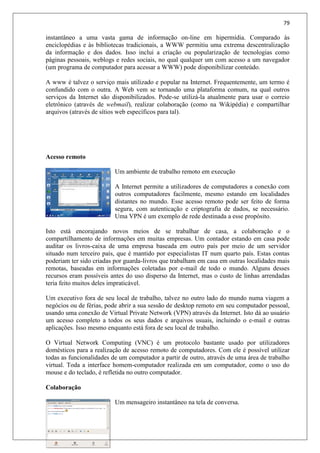 79
instantâneo a uma vasta gama de informação on-line em hipermídia. Comparado às
enciclopédias e às bibliotecas tradicionais, a WWW permitiu uma extrema descentralização
da informação e dos dados. Isso inclui a criação ou popularização de tecnologias como
páginas pessoais, weblogs e redes sociais, no qual qualquer um com acesso a um navegador
(um programa de computador para acessar a WWW) pode disponibilizar conteúdo.
A www é talvez o serviço mais utilizado e popular na Internet. Frequentemente, um termo é
confundido com o outra. A Web vem se tornando uma plataforma comum, na qual outros
serviços da Internet são disponibilizados. Pode-se utilizá-la atualmente para usar o correio
eletrônico (através de webmail), realizar colaboração (como na Wikipédia) e compartilhar
arquivos (através de sítios web específicos para tal).
Acesso remoto
Um ambiente de trabalho remoto em execução
A Internet permite a utilizadores de computadores a conexão com
outros computadores facilmente, mesmo estando em localidades
distantes no mundo. Esse acesso remoto pode ser feito de forma
segura, com autenticação e criptografia de dados, se necessário.
Uma VPN é um exemplo de rede destinada a esse propósito.
Isto está encorajando novos meios de se trabalhar de casa, a colaboração e o
compartilhamento de informações em muitas empresas. Um contador estando em casa pode
auditar os livros-caixa de uma empresa baseada em outro país por meio de um servidor
situado num terceiro país, que é mantido por especialistas IT num quarto país. Estas contas
poderiam ter sido criadas por guarda-livros que trabalham em casa em outras localidades mais
remotas, baseadas em informações coletadas por e-mail de todo o mundo. Alguns desses
recursos eram possíveis antes do uso disperso da Internet, mas o custo de linhas arrendadas
teria feito muitos deles impraticável.
Um executivo fora de seu local de trabalho, talvez no outro lado do mundo numa viagem a
negócios ou de férias, pode abrir a sua sessão de desktop remoto em seu computador pessoal,
usando uma conexão de Virtual Private Network (VPN) através da Internet. Isto dá ao usuário
um acesso completo a todos os seus dados e arquivos usuais, incluindo o e-mail e outras
aplicações. Isso mesmo enquanto está fora de seu local de trabalho.
O Virtual Network Computing (VNC) é um protocolo bastante usado por utilizadores
domésticos para a realização de acesso remoto de computadores. Com ele é possível utilizar
todas as funcionalidades de um computador a partir de outro, através de uma área de trabalho
virtual. Toda a interface homem-computador realizada em um computador, como o uso do
mouse e do teclado, é refletida no outro computador.
Colaboração
Um mensageiro instantâneo na tela de conversa.
 