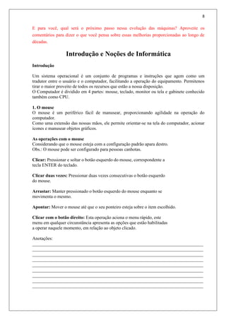 8
E para você, qual será o próximo passo nessa evolução das máquinas? Aproveite os
comentários para dizer o que você pensa sobre essas melhorias proporcionadas ao longo de
décadas.
Introdução e Noções de Informática
Introdução
Um sistema operacional é um conjunto de programas e instruções que agem como um
tradutor entre o usuário e o computador, facilitando a operação do equipamento. Permitenos
tirar o maior proveito de todos os recursos que estão a nossa disposição.
O Computador é dividido em 4 partes: mouse, teclado, monitor ou tela e gabinete conhecido
também como CPU.
1. O mouse
O mouse é um periférico fácil de manusear, proporcionando agilidade na operação do
computador.
Como uma extensão das nossas mãos, ele permite orientar-se na tela do computador, acionar
ícones e manusear objetos gráficos.
As operações com o mouse
Considerando que o mouse esteja com a configuração padrão apara destro.
Obs.: O mouse pode ser configurado para pessoas canhotas.
Clicar: Pressionar e soltar o botão esquerdo do mouse, correspondente a
tecla ENTER do teclado.
Clicar duas vezes: Pressionar duas vezes consecutivas o botão esquerdo
do mouse.
Arrastar: Manter pressionado o botão esquerdo do mouse enquanto se
movimenta o mesmo.
Apontar: Mover o mouse até que o seu ponteiro esteja sobre o item escolhido.
Clicar com o botão direito: Esta operação aciona o menu rápido, este
menu em qualquer circunstância apresenta as opções que estão habilitadas
a operar naquele momento, em relação ao objeto clicado.
Anotações:
___________________________________________________________________________
___________________________________________________________________________
___________________________________________________________________________
___________________________________________________________________________
___________________________________________________________________________
___________________________________________________________________________
___________________________________________________________________________
___________________________________________________________________________
___________________________________________________________________________
 