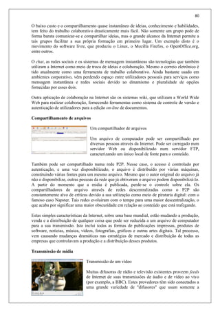 80
O baixo custo e o compartilhamento quase instantâneo de ideias, conhecimento e habilidades,
tem feito do trabalho colaborativo drasticamente mais fácil. Não somente um grupo pode de
forma barata comunicar-se e compartilhar ideias, mas o grande alcance da Internet permite a
tais grupos facilitar a sua própria formação em primeiro lugar. Um exemplo disto é o
movimento do software livre, que produziu o Linux, o Mozilla Firefox, o OpenOffice.org,
entre outros.
O chat, as redes sociais e os sistemas de mensagem instantâneas são tecnologias que também
utilizam a Internet como meio de troca de ideias e colaboração. Mesmo o correio eletrônico é
tido atualmente como uma ferramenta de trabalho colaborativo. Ainda bastante usado em
ambientes corporativo, vêm perdendo espaço entre utilizadores pessoais para serviços como
mensagem instantânea e redes sociais devido ao dinamismo e pluralidade de opções
fornecidas por esses dois.
Outra aplicação de colaboração na Internet são os sistemas wiki, que utilizam a World Wide
Web para realizar colaboração, fornecendo ferramentas como sistema de controle de versão e
autenticação de utilizadores para a edição on-line de documentos.
Compartilhamento de arquivos
Um compartilhador de arquivos
Um arquivo de computador pode ser compartilhado por
diversas pessoas através da Internet. Pode ser carregado num
servidor Web ou disponibilizado num servidor FTP,
caracterizando um único local de fonte para o conteúdo.
Também pode ser compartilhado numa rede P2P. Nesse caso, o acesso é controlado por
autenticação, e uma vez disponibilizado, o arquivo é distribuído por várias máquinas,
constituindo várias fontes para um mesmo arquivo. Mesmo que o autor original do arquivo já
não o disponibilize, outras pessoas da rede que já obtiveram o arquivo podem disponibilizá-lo.
A partir do momento que a midia é publicada, perde-se o controle sobre ela. Os
compartilhadores de arquivo através de redes descentralizadas como o P2P são
constantemente alvo de críticas devido a sua utilização como meio de pirataria digital: com o
famoso caso Napster. Tais redes evoluiram com o tempo para uma maior descentralização, o
que acaba por significar uma maior obscuridade em relação ao conteúdo que está trafegando.
Estas simples características da Internet, sobre uma base mundial, estão mudando a produção,
venda e a distribuição de qualquer coisa que pode ser reduzida a um arquivo de computador
para a sua transmissão. Isto inclui todas as formas de publicações impressas, produtos de
software, notícias, música, vídeos, fotografias, gráficos e outras artes digitais. Tal processo,
vem causando mudanças dramáticas nas estratégias de mercado e distribuição de todas as
empresas que controlavam a produção e a distribuição desses produtos.
Transmissão de mídia
Transmissão de um vídeo
Muitas difusoras de rádio e televisão existentes proveem feeds
de Internet de suas transmissões de áudio e de vídeo ao vivo
(por exemplo, a BBC). Estes provedores têm sido conectados a
uma grande variedade de "difusores" que usam somente a
 