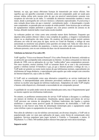 81
Internet, ou seja, que nunca obtiveram licenças de transmissão por meios oficiais. Isto
significa que um aparelho conectado à Internet, como um computador, pode ser usado para
acessar mídias online pelo mesmo jeito do que era possível anteriormente somente com
receptores de televisão ou de rádio. A variedade de materiais transmitidos também é muito
maior, desde a pornografia até webcasts técnicos e altamente especializados. O podcasting é
uma variação desse tema, em que o material - normalmente áudio - é descarregado e tocado
num computador, ou passado para um tocador de mídia portátil. Estas técnicas que se utilizam
de equipamentos simples permitem a qualquer um, com pouco controle de censura ou de
licença, difundir material áudio-visual numa escala mundial.
As webcams podem ser vistas como uma extensão menor deste fenômeno. Enquanto que
algumas delas podem oferecer vídeos a taxa completa de quadros, a imagem é normalmente
menor ou as atualizações são mais lentas. Os usuários de Internet podem assistir animais
africanos em volta de uma poça de água, navios no Canal do Panamá, o tráfego de uma
autoestrada ou monitorar seus próprios entes queridos em tempo real. Salas de vídeo chat ou
de vídeoconferência também são populares, e muitos usos estão sendo encontrados para as
webcams pessoais, com ou sem sistemas de duas vias de transmissão de som.
Telefonia na Internet (Voz sobre IP)
VoIP significa "Voice-over-Internet Protocol" (Voz sobre Protocolo de Internet), referindo-se
ao protocolo que acompanha toda comunicação na Internet. As ideias começaram no início da
década de 1990, com as aplicações de voz tipo "walkie-talkie" para computadores pessoais.
Nos anos recentes, muitos sistemas VoIP se tornaram fáceis de se usar e tão convenientes
quanto o telefone normal. O benefício é que, já que a Internet permite o tráfego de voz, o
VoIP pode ser gratuito ou custar muito menos do que telefonemas normais, especialmente em
telefonemas de longa distância, e especialmente para aqueles que estão sempre com conexões
de Internet disponíveis, seja a cabo ou ADSL.
O VoIP está se constituindo como uma alternativa competitiva ao serviço tradicional de
telefonia. A interoperabilidade entre diferentes provedores melhorou com a capacidade de
realizar ou receber uma ligação de telefones tradicionais. Adaptadores de redes VoIP simples
e baratos estão disponíveis, eliminando a necessidade de um computador pessoal.
A qualidade de voz pode ainda variar de uma chamada para outra, mas é frequentemente igual
ou mesmo superior aos telefonemas tradicionais.
No entanto, os problemas remanescentes do serviço VoIP incluem a discagem e a confiança
em número de telefone de emergência. Atualmente, apenas alguns provedores de serviço
VoIP proveem um sistema de emergência. Telefones tradicionais são ligados a centrais
telefônicas e operam numa possível queda do fornecimento de eletricidade; o VoIP não
funciona se não houver uma fonte de alimentação ininterrupta para o equipamento usado
como telefone e para os equipamentos de acesso a Internet.
Para além de substituir o uso do telefone convencional, em diversas situações, o VoIP está se
popularizando cada vez mais para aplicações de jogos, como forma de comunicação entre
jogadores. Serviços populares para jogos incluem o Ventrilo, o Teamspeak, e outros. O
PlayStation 3 e o Xbox 360 também podem oferecer bate papo por meio dessa tecnologia.
Impacto social
 