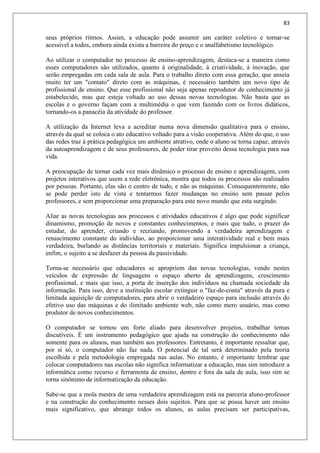 83
seus próprios ritmos. Assim, a educação pode assumir um caráter coletivo e tornar-se
acessível a todos, embora ainda exista a barreira do preço e o analfabetismo tecnológico.
Ao utilizar o computador no processo de ensino-aprendizagem, destaca-se a maneira como
esses computadores são utilizados, quanto à originalidade, à criatividade, à inovação, que
serão empregadas em cada sala de aula. Para o trabalho direto com essa geração, que anseia
muito ter um "contato" direto com as máquinas, é necessário também um novo tipo de
profissional de ensino. Que esse profissional não seja apenas reprodutor de conhecimento já
estabelecido, mas que esteja voltado ao uso dessas novas tecnologias. Não basta que as
escolas e o governo façam com a multimédia o que vem fazendo com os livros didáticos,
tornando-os a panacéia da atividade do professor.
A utilização da Internet leva a acreditar numa nova dimensão qualitativa para o ensino,
através da qual se coloca o ato educativo voltado para a visão cooperativa. Além do que, o uso
das redes traz à prática pedagógica um ambiente atrativo, onde o aluno se torna capaz, através
da autoaprendizagem e de seus professores, de poder tirar proveito dessa tecnologia para sua
vida.
A preocupação de tornar cada vez mais dinâmico o processo de ensino e aprendizagem, com
projetos interativos que usem a rede eletrônica, mostra que todos os processos são realizados
por pessoas. Portanto, elas são o centro de tudo, e não as máquinas. Consequentemente, não
se pode perder isto de vista e tentarmos fazer mudanças no ensino sem passar pelos
professores, e sem proporcionar uma preparação para este novo mundo que esta surgindo.
Aliar as novas tecnologias aos processos e atividades educativos é algo que pode significar
dinamismo, promoção de novos e constantes conhecimentos, e mais que tudo, o prazer do
estudar, do aprender, criando e recriando, promovendo a verdadeira aprendizagem e
renascimento constante do indivíduo, ao proporcionar uma interatividade real e bem mais
verdadeira, burlando as distâncias territoriais e materiais. Significa impulsionar a criança,
enfim, o sujeito a se desfazer da pessoa da passividade.
Torna-se necessário que educadores se apropriem das novas tecnologias, vendo nestes
veículos de expressão de linguagens o espaço aberto de aprendizagens, crescimento
profissional, e mais que isso, a porta de inserção dos indivíduos na chamada sociedade da
informação. Para isso, deve a instituição escolar extinguir o "faz-de-conta" através da pura e
limitada aquisição de computadores, para abrir o verdadeiro espaço para inclusão através do
efetivo uso das máquinas e do ilimitado ambiente web, não como mero usuário, mas como
produtor de novos conhecimentos.
O computador se tornou um forte aliado para desenvolver projetos, trabalhar temas
discutíveis. É um instrumento pedagógico que ajuda na construção do conhecimento não
somente para os alunos, mas também aos professores. Entretanto, é importante ressaltar que,
por si só, o computador não faz nada. O potencial de tal será determinado pela teoria
escolhida e pela metodologia empregada nas aulas. No entanto, é importante lembrar que
colocar computadores nas escolas não significa informatizar a educação, mas sim introduzir a
informática como recurso e ferramenta de ensino, dentro e fora da sala de aula, isso sim se
torna sinônimo de informatização da educação.
Sabe-se que a mola mestra de uma verdadeira aprendizagem está na parceria aluno-professor
e na construção do conhecimento nesses dois sujeitos. Para que se possa haver um ensino
mais significativo, que abrange todos os alunos, as aulas precisam ser participativas,
 