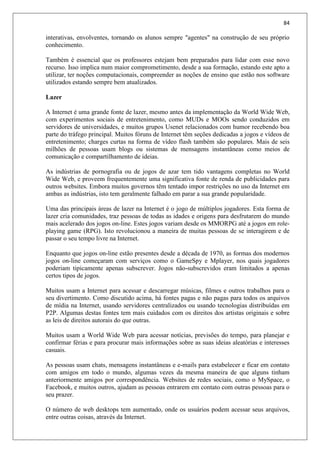 84
interativas, envolventes, tornando os alunos sempre "agentes" na construção de seu próprio
conhecimento.
Também é essencial que os professores estejam bem preparados para lidar com esse novo
recurso. Isso implica num maior comprometimento, desde a sua formação, estando este apto a
utilizar, ter noções computacionais, compreender as noções de ensino que estão nos software
utilizados estando sempre bem atualizados.
Lazer
A Internet é uma grande fonte de lazer, mesmo antes da implementação da World Wide Web,
com experimentos sociais de entretenimento, como MUDs e MOOs sendo conduzidos em
servidores de universidades, e muitos grupos Usenet relacionados com humor recebendo boa
parte do tráfego principal. Muitos fóruns de Internet têm seções dedicadas a jogos e vídeos de
entretenimento; charges curtas na forma de vídeo flash também são populares. Mais de seis
milhões de pessoas usam blogs ou sistemas de mensagens instantâneas como meios de
comunicação e compartilhamento de ideias.
As indústrias de pornografia ou de jogos de azar tem tido vantagens completas no World
Wide Web, e proveem frequentemente uma significativa fonte de renda de publicidades para
outros websites. Embora muitos governos têm tentado impor restrições no uso da Internet em
ambas as indústrias, isto tem geralmente falhado em parar a sua grande popularidade.
Uma das principais áreas de lazer na Internet é o jogo de múltiplos jogadores. Esta forma de
lazer cria comunidades, traz pessoas de todas as idades e origens para desfrutarem do mundo
mais acelerado dos jogos on-line. Estes jogos variam desde os MMORPG até a jogos em role-
playing game (RPG). Isto revolucionou a maneira de muitas pessoas de se interagirem e de
passar o seu tempo livre na Internet.
Enquanto que jogos on-line estão presentes desde a década de 1970, as formas dos modernos
jogos on-line começaram com serviços como o GameSpy e Mplayer, nos quais jogadores
poderiam tipicamente apenas subscrever. Jogos não-subscrevidos eram limitados a apenas
certos tipos de jogos.
Muitos usam a Internet para acessar e descarregar músicas, filmes e outros trabalhos para o
seu divertimento. Como discutido acima, há fontes pagas e não pagas para todos os arquivos
de mídia na Internet, usando servidores centralizados ou usando tecnologias distribuídas em
P2P. Algumas destas fontes tem mais cuidados com os direitos dos artistas originais e sobre
as leis de direitos autorais do que outras.
Muitos usam a World Wide Web para acessar notícias, previsões do tempo, para planejar e
confirmar férias e para procurar mais informações sobre as suas ideias aleatórias e interesses
casuais.
As pessoas usam chats, mensagens instantâneas e e-mails para estabelecer e ficar em contato
com amigos em todo o mundo, algumas vezes da mesma maneira de que alguns tinham
anteriormente amigos por correspondência. Websites de redes sociais, como o MySpace, o
Facebook, e muitos outros, ajudam as pessoas entrarem em contato com outras pessoas para o
seu prazer.
O número de web desktops tem aumentado, onde os usuários podem acessar seus arquivos,
entre outras coisas, através da Internet.
 