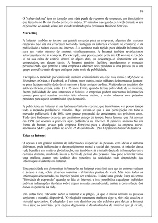 85
O "cyberslacking" tem se tornado uma séria perda de recursos de empresas; um funcionário
que trabalha no Reino Unido perde, em média, 57 minutos navegando pela web durante o seu
expediente, de acordo como um estudo realizado pela Peninsula Business Services.
Marketing
A Internet também se tornou um grande mercado para as empresas; algumas das maiores
empresas hoje em dia cresceram tomando vantagem da natureza eficiente do comércio e da
publicidade a baixos custos na Internet. É o caminho mais rápido para difundir informações
para um vasto número de pessoas simultaneamente. A Internet também revolucionou
subsequentemente as compras. Por exemplo, uma pessoa pode pedir um CD on-line e recebê-
lo na sua caixa de correio dentro de alguns dias, ou descarregá-lo diretamente em seu
computador, em alguns casos. A Internet também facilitou grandemente o mercado
personalizado, que permite a uma empresa a oferecer seus produtos a uma pessoa ou a um
grupo específico mais do que qualquer outro meio de publicidade.
Exemplos de mercado personalizado incluem comunidades on-line, tais como o MySpace, o
Friendster, o Orkut, o Facebook, o Twitter, entre outros, onde milhares de internautas juntam-
se para fazerem publicidade de si mesmos e fazer amigos on-line. Muitos destes usuários são
adolescentes ou jovens, entre 13 a 25 anos. Então, quando fazem publicidade de si mesmos,
fazem publicidade de seus interesses e hobbies, e empresas podem usar tantas informações
quanto para qual aqueles usuários irão oferecer online, e assim oferecer seus próprios
produtos para aquele determinado tipo de usuário.
A publicidade na Internet é um fenômeno bastante recente, que transformou em pouco tempo
todo o mercado publicitário mundial. Hoje, estima-se que a sua participação em todo o
mercado publicitário é de 10%, com grande pontencial de crescimento nos próximos anos.
Todo esse fenômeno ocorreu em curtíssimo espaço de tempo: basta lembrar que foi apenas
em 1994 que ocorreu a primeira ação publicitária na Internet. O primeiro anúncio foi em
forma de banner, criado pela empresa Hotwired para a divulgação da empresa norte-
americana AT&T, que entrou no ar em 25 de outubro de 1994. O primeiro banner da história
Ética na Internet
O acesso a um grande número de informações disponível às pessoas, com ideias e culturas
diferentes, pode influenciar o desenvolvimento moral e social das pessoas. A criação dessa
rede beneficia em muito a globalização, mas também cria a interferência de informações entre
culturas distintas, mudando assim a forma de pensar das pessoas. Isso pode acarretar tanto
uma melhora quanto um declínio dos conceitos da sociedade, tudo dependendo das
informações existentes na Internet.
Essa praticidade em disseminar informações na Internet contribui para que as pessoas tenham
o acesso a elas, sobre diversos assuntos e diferentes pontos de vista. Mas nem todas as
informações encontradas na Internet podem ser verídicas. Existe uma grande força no termo
"liberdade de expressão" quando se fala de Internet, e isso possibilita a qualquer indivíduo
publicar informações ilusórias sobre algum assunto, prejudicando, assim, a consistência dos
dados disponíveis na rede.
Um outro facto relevante sobre a Internet é o plágio, já que é muito comum as pessoas
copiarem o material disponível. "O plagiador raramente melhora algo e, pior, não atualiza o
material que copiou. O plagiador é um ente daninho que não colabora para deixar a Internet
mais rica; ao contrário, gera cópias degradadas e desatualizadas de material que já existe,
 